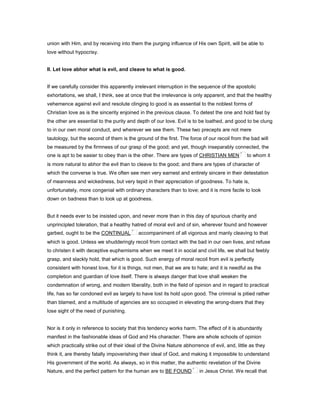 union with Him, and by receiving into them the purging influence of His own Spirit, will be able to
love without hypocrisy.
II. Let love abhor what is evil, and cleave to what is good.
If we carefully consider this apparently irrelevant interruption in the sequence of the apostolic
exhortations, we shall, I think, see at once that the irrelevance is only apparent, and that the healthy
vehemence against evil and resolute clinging to good is as essential to the noblest forms of
Christian love as is the sincerity enjoined in the previous clause. To detest the one and hold fast by
the other are essential to the purity and depth of our love. Evil is to be loathed, and good to be clung
to in our own moral conduct, and wherever we see them. These two precepts are not mere
tautology, but the second of them is the ground of the first. The force of our recoil from the bad will
be measured by the firmness of our grasp of the good; and yet, though inseparably connected, the
one is apt to be easier to obey than is the other. There are types of CHRISTIAN MEN to whom it
is more natural to abhor the evil than to cleave to the good; and there are types of character of
which the converse is true. We often see men very earnest and entirely sincere in their detestation
of meanness and wickedness, but very tepid in their appreciation of goodness. To hate is,
unfortunately, more congenial with ordinary characters than to love; and it is more facile to look
down on badness than to look up at goodness.
But it needs ever to be insisted upon, and never more than in this day of spurious charity and
unprincipled toleration, that a healthy hatred of moral evil and of sin, wherever found and however
garbed, ought to be the CONTINUAL accompaniment of all vigorous and manly cleaving to that
which is good. Unless we shudderingly recoil from contact with the bad in our own lives, and refuse
to christen it with deceptive euphemisms when we meet it in social and civil life, we shall but feebly
grasp, and slackly hold, that which is good. Such energy of moral recoil from evil is perfectly
consistent with honest love, for it is things, not men, that we are to hate; and it is needful as the
completion and guardian of love itself. There is always danger that love shall weaken the
condemnation of wrong, and modern liberality, both in the field of opinion and in regard to practical
life, has so far condoned evil as largely to have lost its hold upon good. The criminal is pitied rather
than blamed, and a multitude of agencies are so occupied in elevating the wrong-doers that they
lose sight of the need of punishing.
Nor is it only in reference to society that this tendency works harm. The effect of it is abundantly
manifest in the fashionable ideas of God and His character. There are whole schools of opinion
which practically strike out of their ideal of the Divine Nature abhorrence of evil, and, little as they
think it, are thereby fatally impoverishing their ideal of God, and making it impossible to understand
His government of the world. As always, so in this matter, the authentic revelation of the Divine
Nature, and the perfect pattern for the human are to BE FOUND in Jesus Christ. We recall that
 