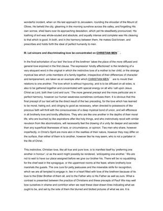 wonderful incident, when on His last approach to Jerusalem, rounding the shoulder of the Mount of
Olives, He beheld the city, gleaming in the morning sunshine across the valley, and forgetting His
own sorrow, shed tears over its approaching desolation, which yet He steadfastly pronounced. His
loathing of evil was whole-souled and absolute, and equally intense and complete was His cleaving
to that which is good. In both, and in the harmony between them, He makes God known, and
prescribes and holds forth the ideal of perfect humanity to men.
III. Let sincere and discriminating love be concentrated on CHRISTIAN MEN .
In the final exhortation of our text ‘the love of the brethren’ takes the place of the more diffused and
general love enjoined in the first clause. The expression ‘kindly affectioned’ is the rendering of a
very eloquent word in the original in which the instinctive love of a mother to her child, or the strange
mystical ties which unite members of a family together, irrespective of their differences of character
and temperament, are taken as an example after which CHRISTIAN MEN are to mould their
relations to one another. The love which is without hypocrisy, and is to be diffused on all sides, is
also to be gathered together and concentrated with special energy on all who ‘call upon Jesus
Christ as Lord, both their Lord and ours.’ The more general precept and the more particular are in
perfect harmony, however our human weakness sometimes confuses them. It is obvious that this
final precept of our text will be the direct result of the two preceding, for the love which has learned
to be moral, hating evil, and clinging to good as necessary, when directed to possessors of like
precious faith will thrill with the consciousness of a deep mystical bond of union, and will effloresce
in all brotherly love and kindly affections. They who are like one another in the depths of their moral
life, who are touched by like aspirations after like holy things, and who instinctively recoil with similar
revulsion from like abominations, will necessarily feel the drawing of a unity far deeper and sacreder
than any superficial likenesses of race, or circumstance, or opinion. Two men who share, however
imperfectly, in Christ’s Spirit are more akin in the realities of their nature, however they may differ on
the surface, than either of them is to another, however like he may seem, who is not a partaker in
the life of Christ.
This instinctive, Christian love, like all true and pure love, is to manifest itself by ‘preferring one
another in honour’; or as the word might possibly be rendered, ‘anticipating one another.’ We are
not to wait to have our place assigned before we give our brother his. There will be no squabbling
for the chief seat in the synagogue, or the uppermost rooms at the feast, where brotherly love
marshals the guests. The one cure for petty jealousies and the miserable strife for recognition,
which we are all tempted to engage in, lies in a heart filled with love of the brethren because of its
love to the Elder Brother of them all, and to the Father who is His Father as well as ours. What a
contrast is presented between the practice of Christians and these precepts of Paul! We may well
bow ourselves in shame and contrition when we read these clear-drawn lines indicating what we
ought to be, and set by the side of them the blurred and blotted pictures of what we are. It is
 