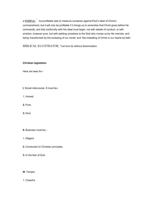 a PAINFUL but profitable task to measure ourselves against Paul’s ideal of Christ’s
commandment; but it will only be profitable if it brings us to remember that Christ gives before He
commands, and that conformity with His ideal must begin, not with details of conduct, or with
emotion, however pure, but with yielding ourselves to the God who moves us by His mercies, and
being ‘transformed by the renewing of our minds’ and ‘the indwelling of Christ in our hearts by faith.’
BIBLICAL ILLUSTRATOR, “Let love be without dissimulation.
Christian legislation
Here are laws for--
I. Social intercourse. It must be--
1. Honest.
2. Pure.
3. Kind.
II. Business must be--
1. Diligent.
2. Conducted on Christian principles.
3. In the fear of God.
III. Temper.
1. Cheerful.
 
