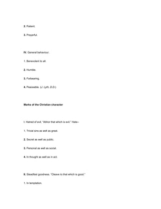 2. Patient.
3. Prayerful.
IV. General behaviour.
1. Benevolent to all.
2. Humble.
3. Forbearing.
4. Peaceable. (J. Lyth, D.D.)
Marks of the Christian character
I. Hatred of evil. “Abhor that which is evil.” Hate--
1. Trivial sins as well as great.
2. Secret as well as public.
3. Personal as well as social.
4. In thought as well as in act.
II. Steadfast goodness. “Cleave to that which is good.”
1. In temptation.
 