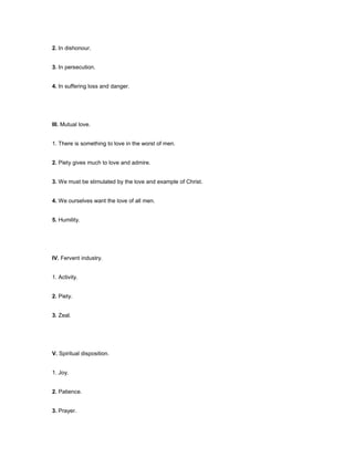 2. In dishonour.
3. In persecution.
4. In suffering loss and danger.
III. Mutual love.
1. There is something to love in the worst of men.
2. Piety gives much to love and admire.
3. We must be stimulated by the love and example of Christ.
4. We ourselves want the love of all men.
5. Humility.
IV. Fervent industry.
1. Activity.
2. Piety.
3. Zeal.
V. Spiritual disposition.
1. Joy.
2. Patience.
3. Prayer.
 