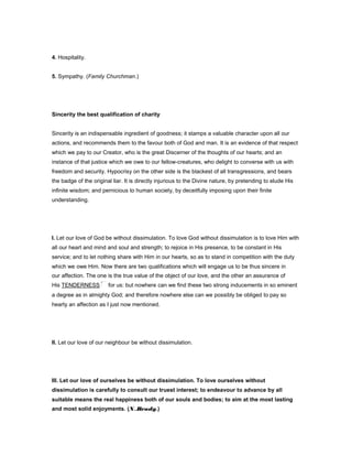 4. Hospitality.
5. Sympathy. (Family Churchman.)
Sincerity the best qualification of charity
Sincerity is an indispensable ingredient of goodness; it stamps a valuable character upon all our
actions, and recommends them to the favour both of God and man. It is an evidence of that respect
which we pay to our Creator, who is the great Discerner of the thoughts of our hearts; and an
instance of that justice which we owe to our fellow-creatures, who delight to converse with us with
freedom and security. Hypocrisy on the other side is the blackest of all transgressions, and bears
the badge of the original liar. It is directly injurious to the Divine nature, by pretending to elude His
infinite wisdom; and pernicious to human society, by deceitfully imposing upon their finite
understanding.
I. Let our love of God be without dissimulation. To love God without dissimulation is to love Him with
all our heart and mind and soul and strength; to rejoice in His presence, to be constant in His
service; and to let nothing share with Him in our hearts, so as to stand in competition with the duty
which we owe Him. Now there are two qualifications which will engage us to be thus sincere in
our affection. The one is the true value of the object of our love, and the other an assurance of
His TENDERNESS for us: but nowhere can we find these two strong inducements in so eminent
a degree as in almighty God; and therefore nowhere else can we possibly be obliged to pay so
hearty an affection as I just now mentioned.
II. Let our love of our neighbour be without dissimulation.
III. Let our love of ourselves be without dissimulation. To love ourselves without
dissimulation is carefully to consult our truest interest; to endeavour to advance by all
suitable means the real happiness both of our souls and bodies; to aim at the most lasting
and most solid enjoyments. (N..Brady.)
 