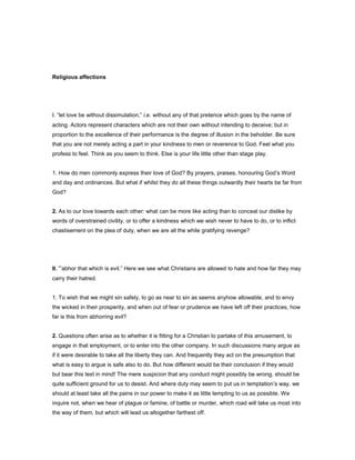 Religious affections
I. “let love be without dissimulation,” i.e. without any of that pretence which goes by the name of
acting. Actors represent characters which are not their own without intending to deceive; but in
proportion to the excellence of their performance is the degree of illusion in the beholder. Be sure
that you are not merely acting a part in your kindness to men or reverence to God. Feel what you
profess to feel. Think as you seem to think. Else is your life little other than stage play.
1. How do men commonly express their love of God? By prayers, praises, honouring God’s Word
and day and ordinances. But what if whilst they do all these things outwardly their hearts be far from
God?
2. As to our love towards each other: what can be more like acting than to conceal our dislike by
words of overstrained civility, or to offer a kindness which we wish never to have to do, or to inflict
chastisement on the plea of duty, when we are all the while gratifying revenge?
II. “abhor that which is evil.” Here we see what Christians are allowed to hate and how far they may
carry their hatred.
1. To wish that we might sin safely, to go as near to sin as seems anyhow allowable, and to envy
the wicked in their prosperity, and when out of fear or prudence we have left off their practices, how
far is this from abhorring evil?
2. Questions often arise as to whether it is fitting for a Christian to partake of this amusement, to
engage in that employment, or to enter into the other company. In such discussions many argue as
if it were desirable to take all the liberty they can. And frequently they act on the presumption that
what is easy to argue is safe also to do. But how different would be their conclusion if they would
but bear this text in mind! The mere suspicion that any conduct might possibly be wrong, should be
quite sufficient ground for us to desist. And where duty may seem to put us in temptation’s way, we
should at least take all the pains in our power to make it as little tempting to us as possible. We
inquire not, when we hear of plague or famine, of battle or murder, which road will take us most into
the way of them, but which will lead us altogether farthest off.
 