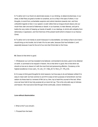 3. To abhor evil in our food is to abominate excess; in our drinking, to detest drunkenness; in our
dress, to feel finery as great a burden to ourselves, as it is a folly in the eyes of others; in our
thoughts, to recoil from uncharitable suspicion and unkind intentions towards men, and from
unthankful regards to God; in our speech, to wish rather that our tongue should cleave unto our
mouth than utter one word of bitterness or deceit; in our business, to hate idleness, and yet to
loathe the very notion of heaping up hoards of wealth; in our dealings, to shrink with antipathy from
dishonesty or oppression, and from that love of this present world which is treason to our Saviour
Christ.
4. To abhor evil is not merely to avoid it because it is discreditable, not merely to fear to do it lest it
should bring us into trouble, but to hate it for its own sake, because God has forbidden it, and
especially because it was for the evil of our sins that Christ died on the Cross.
III. Cleave to that which is good.
1. Whatsoever our Lord has revealed to be believed, commanded to be done, given to be obtained
on earth, or promised to be enjoyed in heaven, this is that which is good; this is that which we
should so love as to cleave to it with the most fond and persevering affection. Constancy is the
highest excellence in love (Jam_1:8; Joh_13:1; Mat_24:13; Rom_2:7; 1Pe_5:9).
2. It is easy to think good thoughts for short seasons: but how easy to do evil between whiles! It is
easy to mean well: but how common to act ill! It is easy to form purposes of amendment; but how
seldom do these lead to a renewal of life! Let us, then, lay to heart this counsel of the text. When
once we have hold of any holy purpose let us never let it go. This is the only safe way to holiness
and heaven. We must serve God through Christ continually. (Canon Girdlestone.)
Love without dissimulation
I. What is this? Love should--
1. Proceed from the heart.
 
