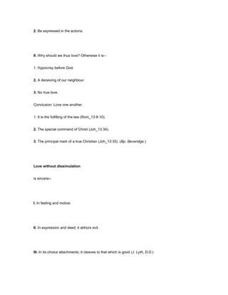 2. Be expressed in the actions.
II. Why should we thus love? Otherwise it is--
1. Hypocrisy before God.
2. A deceiving of our neighbour.
3. No true love.
Conclusion: Love one another.
1. It is the fulfilling of the law (Rom_13:8-10).
2. The special command of Christ (Joh_13:34).
3. The principal mark of a true Christian (Joh_13:35). (Bp. Beveridge.)
Love without dissimulation
is sincere--
I. In feeling and motive.
II. In expression and deed; it abhors evil.
III. In its choice attachments; it cleaves to that which is good (J. Lyth, D.D.)
 