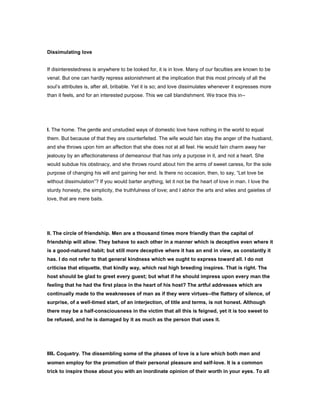 Dissimulating love
If disinterestedness is anywhere to be looked for, it is in love. Many of our faculties are known to be
venal. But one can hardly repress astonishment at the implication that this most princely of all the
soul’s attributes is, after all, bribable. Yet it is so; and love dissimulates whenever it expresses more
than it feels, and for an interested purpose. This we call blandishment. We trace this in--
I. The home. The gentle and unstudied ways of domestic love have nothing in the world to equal
them. But because of that they are counterfeited. The wife would fain stay the anger of the husband,
and she throws upon him an affection that she does not at all feel. He would fain charm away her
jealousy by an affectionateness of demeanour that has only a purpose in it, and not a heart. She
would subdue his obstinacy, and she throws round about him the arms of sweet caress, for the sole
purpose of changing his will and gaining her end. Is there no occasion, then, to say, “Let love be
without dissimulation”? If you would barter anything, let it not be the heart of love in man. I love the
sturdy honesty, the simplicity, the truthfulness of love; and I abhor the arts and wiles and gaieties of
love, that are mere baits.
II. The circle of friendship. Men are a thousand times more friendly than the capital of
friendship will allow. They behave to each other in a manner which is deceptive even where it
is a good-natured habit; but still more deceptive where it has an end in view, as constantly it
has. I do not refer to that general kindness which we ought to express toward all. I do not
criticise that etiquette, that kindly way, which real high breeding inspires. That is right. The
host should be glad to greet every guest; but what if he should impress upon every man the
feeling that he had the first place in the heart of his host? The artful addresses which are
continually made to the weaknesses of man as if they were virtues--the flattery of silence, of
surprise, of a well-timed start, of an interjection, of title and terms, is not honest. Although
there may be a half-consciousness in the victim that all this is feigned, yet it is too sweet to
be refused, and he is damaged by it as much as the person that uses it.
III. Coquetry. The dissembling some of the phases of love is a lure which both men and
women employ for the promotion of their personal pleasure and self-love. It is a common
trick to inspire those about you with an inordinate opinion of their worth in your eyes. To all
 