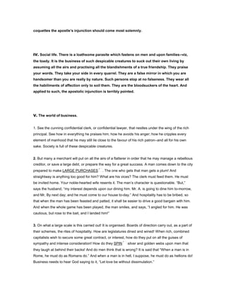 coquettes the apostle’s injunction should come most solemnly.
IV. Social life. There is a loathsome parasite which fastens on men and upon families--viz,
the toady. It is the business of such despicable creatures to suck out their own living by
assuming all the airs and practising all the blandishments of a true friendship. They praise
your words. They take your side in every quarrel. They are a false mirror in which you are
handsomer than you are really by nature. Such persons stop at no falseness. They wear all
the habiliments of affection only to soil them. They are the bloodsuckers of the heart. And
applied to such, the apostolic injunction is terribly pointed.
V. The world of business.
1. See the cunning confidential clerk, or confidential lawyer, that nestles under the wing of the rich
principal. See how in everything he praises him; how he avoids his anger; how he cripples every
element of manhood that he may still lie close to the favour of his rich patron--and all for his own
sake. Society is full of these despicable creatures.
2. But many a merchant will put on all the airs of a flatterer in order that he may manage a rebellious
creditor, or save a large debt, or prepare the way for a great success. A man comes down to the city
prepared to make LARGE PURCHASES . The one who gets that man gets a plum! And
straightway is anything too good for him? What are his vices? The clerk must feed them. He must
be invited home. Your noble-hearted wife resents it. The man’s character is questionable. “But,”
says the husband, “my interest depends upon our dining him. Mr. A. is going to dine him to-morrow,
and Mr, By next day; and he must come to our house to-day.” And hospitality has to be bribed, so
that when the man has been feasted and patted, it shall be easier to drive a good bargain with him.
And when the whole game has been played, the man smiles, and says, “I angled for him. He was
cautious, but rose to the bait, and I landed him!”
3. On what a large scale is this carried out! It is organised. Boards of direction carry out, as a part of
their schemes, the rites of hospitality. How are legislatures dined and wined! When rich, combined
capitalists wish to secure some great contract, or interest, how do they put on all the guises of
sympathy and intense consideration! How do they SPIN silver and golden webs upon men that
they laugh at behind their backs! And do men think that is wrong? It is said that “When a man is in
Rome, he must do as Romans do.” And when a man is in hell, I suppose, he must do as hellions do!
Business needs to hear God saying to it, “Let love be without dissimulation.”
 