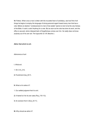 VI. Politics. When once a man is bitten with the incurable fever of candidacy, see how first of all
things he begins to employ the language of strong personal regard toward every man that has a
vote. Before an election “condescension to men of low estate” seems to men to be the very fulness
of the Bible. A vote! a vote! Anything for a vote. But as soon as the vote has done its work, and the
office is secured, what a blessed balm of forgetfulness comes over him. He really does not know
anybody out of his own set. The hypocrite! (H. W. Beecher.)
Abhor that which is evil.
Abhorrence of evil
I. What evil.
1. Sin (1Jn_3:4).
2. Punishment (Isa_45:7).
II. What is it to abhor it?
1. Our settled judgment that it is evil.
2. A hatred to it for its own sake (Psa_119:113).
3. An aversion from it (Eze_33:11).
III. Why should we abhor it?
 