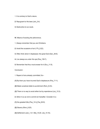 1. It is contrary to God’s nature.
2. Repugnant to His laws (Joh_3:4).
3. Destructive to our souls.
IV. Means of exciting this abhorrence.
1. Always remember that you are Christians.
2. Avoid the occasions of sin (1Th_5:22).
3. Often think whom it displeases--the great God (Gen_39:9).
4. Live always as under His eye (Psa_139:7).
5. Remember that thou must answer for it (Ecc_11:9).
Conclusion:
1. Repent of sins already committed; for--
(1) By them you have incurred God’s displeasure (Psa_7:11).
(2) Made ourselves liable to punishment (Rom_6:23).
(3) There is no way to avoid either but by repentance (Luk_13:3).
2. Abhor it so as not to commit sin hereafter. Consider it is--
(1) the greatest folly (Psa_14:4; Psa_94:8).
(2) Slavery (Rom_6:20).
(3) Defilement (Jam_1:21; Mat_15:20; Job_15:16).
 