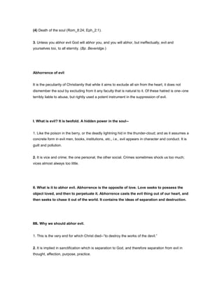 (4) Death of the soul (Rom_8:24; Eph_2:1).
3. Unless you abhor evil God will abhor you, and you will abhor, but ineffectually, evil and
yourselves too, to all eternity. (Bp. Beveridge.)
Abhorrence of evil
It is the peculiarity of Christianity that while it aims to exclude all sin from the heart, it does not
dismember the soul by excluding from it any faculty that is natural to it. Of these hatred is one--one
terribly liable to abuse, but rightly used a potent instrument in the suppression of evil.
I. What is evil? It is twofold. A hidden power in the soul--
1. Like the poison in the berry, or the deadly lightning hid in the thunder-cloud; and as it assumes a
concrete form in evil men, books, institutions, etc., i.e., evil appears in character and conduct. It is
guilt and pollution.
2. It is vice and crime; the one personal, the other social. Crimes sometimes shock us too much;
vices almost always too little.
II. What is it to abhor evil. Abhorrence is the opposite of love. Love seeks to possess the
object loved, and then to perpetuate it. Abhorrence casts the evil thing out of our heart, and
then seeks to chase it out of the world. It contains the ideas of separation and destruction.
III. Why we should abhor evil.
1. This is the very end for which Christ died--“to destroy the works of the devil.”
2. It is implied in sanctification which is separation to God, and therefore separation from evil in
thought, affection, purpose, practice.
 