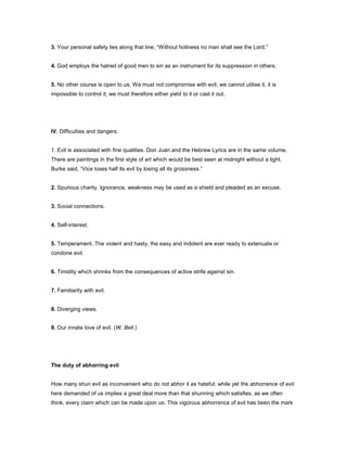 3. Your personal safety lies along that line, “Without holiness no man shall see the Lord.”
4. God employs the hatred of good men to sin as an instrument for its suppression in others.
5. No other course is open to us. We must not compromise with evil, we cannot utilise it, it is
impossible to control it; we must therefore either yield to it or cast it out.
IV. Difficulties and dangers.
1. Evil is associated with fine qualities. Don Juan and the Hebrew Lyrics are in the same volume.
There are paintings in the first style of art which would be best seen at midnight without a light.
Burke said, “Vice loses half its evil by losing all its grossness.”
2. Spurious charity. Ignorance, weakness may be used as a shield and pleaded as an excuse.
3. Social connections.
4. Self-interest.
5. Temperament. The violent and hasty, the easy and indolent are ever ready to extenuate or
condone evil.
6. Timidity which shrinks from the consequences of active strife against sin.
7. Familiarity with evil.
8. Diverging views.
9. Our innate love of evil. (W. Bell.)
The duty of abhorring evil
How many shun evil as inconvenient who do not abhor it as hateful; while yet the abhorrence of evil
here demanded of us implies a great deal more than that shunning which satisfies, as we often
think, every claim which can be made upon us. This vigorous abhorrence of evil has been the mark
 