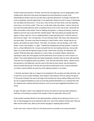 of God’s saints and servants in all times, and from the very beginning. Let me rapidly gather a few
notable proofs. More than forty years had elapsed since that treacherous murder of the
Shechemites by Simeon and Levi; but with what a still lively abhorrence, as though it had been the
crime of yesterday, does the aged Israel, on his death-bed, disclaim any part or share in that bloody
act, and detect and denounce it:--“O my soul, come not thou into their secret; unto their assembly,
mine honour, he not thou united.” Then, too, in a life which made many flaws, I mean in that of Lot,
the most honourable testimony which is anywhere borne to him is this, that he was “vexed with the
filthy conversation of the wicked”; that he “dwelling among them, in seeing and hearing, vexed his
righteous soul from day to day with their unlawful deeds.” Still more plainly and signally does this
appear in David. Hear him, as he is speaking before a heart-searching God--“I hate the works of
them that turn aside”; “Do I not hate them, O Lord, that hate Thee?” with many more utterances to
the same effect. The same voice finds its utterance in other Psalms, which, though they be not
David’s, yet breathe the spirit of David. “How often, for example, and how strongly, in the 119th
Psalm--“I have vain thoughts”; or, again, “I beheld the transgressors and was grieved”; it was not,
that is, a thing indifferent to him, but pain and grief that men are breaking God’s law. And as with
these, so no less with the righteous kings of Judah in later times--the Asas, the Hezekiahs, the
Josiahs. What the others gave utterance to in word, these, as occasion offered, uttered and
expressed in deed. But most signally of all this abhorrence of evil comes out in Him of whom it is
written! “Thou lovest righteousness and hatest wickedness; therefore God, thy God, hath anointed
Thee with the oil of gladness above thy fellows.” That “Get thee behind Me, Satan,” uttered once to
the adversary in the wilderness, was the voice of His heart at every instant, was the keynote to
which His whole life was set. If all holy men have felt this abhorrence of evil, it may be well worth
our while to inquire whether we have any of this righteous passion in our hearts.
1. And first, how fares it with us in regard of our temptations? Do we parley and dally with them, and
to have thus, as by a certain foretaste, some shadow of the pleasure of the sin without the guilt of
it? Do we plot and plan how near to the edge of the precipice we may go without falling over? Or do
we rise up against temptations so soon as once they present themselves to us, knowing them afar
off, indignant with ourselves that they should so much as once have suggested themselves to our
minds.
2. Again, the light in which a man regards the old sins into which he may have been betrayed is
instinctive, as furnishing an answer to this question, Does he really abhor what is evil?
3. But another important element is this self-examination, whether we be abhorrers of evil or no, is
this: In what language are we accustomed to talk of sin, and of the violations of God’s law? Have we
fallen into the world’s way, taken up the world’s language in speaking about all this?
4. But, once more, is the sin which is in the world around us a burden to our souls and spirits?
 