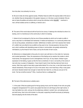 from the other; but ordinarily it is not so.
4. We are to hate all crimes against society. Whether these be within the express letter of the law or
not, whether they be disreputable in the greater measure or in the less is quite immaterial. We are
also to hate all qualities and actions which corrupt the individual; which INJURE manhood in
man; all that creates sorrow or suffering, or tends to do it.
II. The want of this moral rebound will be found to be ruinous. It destroys the individual to whom it is
lacking, and it is mischievous to the community in which it is lacking.
1. Hatred of evil is employed by God as one of those penalties by which evil is made to suffer in
such a way that it is intimidated and restrained. It makes evil hazardous. In a community where men
can do as they please, wickedness is bolder. Selfishness is hateful; and if men express their hatred
of it, selfish men are afraid to be as selfish as they want to be. Corrupt passions--the lava of the
soul, which overflows with desolating power at times in communities--are greatly restrained by
intimidations, by the threat of men’s faces, and by the thunder of men’s souls.
2. Abhorrence is indispensable to the purity of a man’s own self who is in the midst of a “perverse
and crooked generation.” Now, the expressions of this feeling are by reaction the modes in which
moral sense, the repugnance to evil is strengthened. And if you, for any reason, forbear to give
expression to the feeling, it goes out like fire that is smothered. A man is not worthy of the name of
man who has no power of indignation. I have heard it said of men that they died and had not an
enemy. Well, they ought to have died a great while before! For a true man, a man that knows how to
rebuke wickedness, finds enough of it to do in this world. Has a man lived forty or fifty or sixty years
and never rebuked wicked man enough to make that man hate him, so that you can put on his
tomb, “He has not left an enemy”? Why, I could put that on a cabbage field.
III. The lack of this abhorrence is pitiably seen--
1. In the pulpit. What are pulpits good for that go piping music over the heads of men who are guilty
of gigantic transgressions? It is sad to see pulpits that dare not call things by their right names. A
man had better be a John, and go into the wilderness clothed in camel’s hair, and eating locusts
and wild honey, than to be a fat minister in a fat pulpit, supporting himself luxuriously by betraying
God and playing into the hands of the devil.
 
