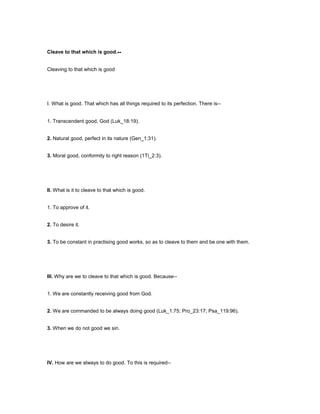 Cleave to that which is good.--
Cleaving to that which is good
I. What is good. That which has all things required to its perfection. There is--
1. Transcendent good, God (Luk_18:19).
2. Natural good, perfect in its nature (Gen_1:31).
3. Moral good, conformity to right reason (1Ti_2:3).
II. What is it to cleave to that which is good.
1. To approve of it.
2. To desire it.
3. To be constant in practising good works, so as to cleave to them and be one with them.
III. Why are we to cleave to that which is good. Because--
1. We are constantly receiving good from God.
2. We are commanded to be always doing good (Luk_1:75; Pro_23:17; Psa_119:96).
3. When we do not good we sin.
IV. How are we always to do good. To this is required--
 