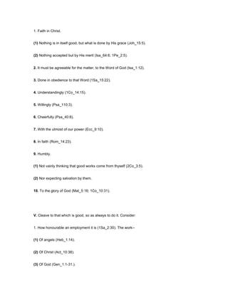 1. Faith in Christ.
(1) Nothing is in itself good, but what is done by His grace (Joh_15:5).
(2) Nothing accepted but by His merit (Isa_64:6; 1Pe_2:5).
2. It must be agreeable for the matter, to the Word of God (Isa_1:12).
3. Done in obedience to that Word (1Sa_15:22).
4. Understandingly (1Co_14:15).
5. Willingly (Psa_110:3).
6. Cheerfully (Psa_40:8).
7. With the utmost of our power (Ecc_9:10).
8. In faith (Rom_14:23).
9. Humbly.
(1) Not vainly thinking that good works come from thyself (2Co_3:5).
(2) Nor expecting salvation by them.
10. To the glory of God (Mat_5:16; 1Co_10:31).
V. Cleave to that which is good, so as always to do it. Consider:
1. How honourable an employment it is (1Sa_2:30). The work--
(1) Of angels (Heb_1:14).
(2) Of Christ (Act_10:38).
(3) Of God (Gen_1:1-31.).
 