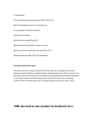 2. How pleasant.
(1) Thy conscience will hereby be void of offence (Act_24:16).
(2) Thy heart rejoicing in the love of God (Php_4:4).
3. How profitable. Hereby thou wilt gain--
(1) Honour to thy religion.
(2) God’s favour to thyself (Isa_66:2).
(3) An assurance of thy interest in Christ (Jam_2:26).
(4) The concurrence of all things to thy good (Rom_8:28).
(5) Eternal happiness (Mat_25:46). (Bp. Beveridge.)
Cleaving to theft which is good
We all know how the ivy clings to the wall or to the tree, casts out innumerable little arms and
tentacles by which it attaches and fastens itself to it, seeking to become one with it, to grow to it, so
that only by main force the two can be torn asunder. It is something of this kind which is meant here.
In such fashion cleave to that which is good; and if “to that which is good,” then, as the sole
condition of this, to Him that is good, who is the Good, the Holy, the Just One. (Abp. Trench.)
10Be devoted to one another in brotherly love.
 