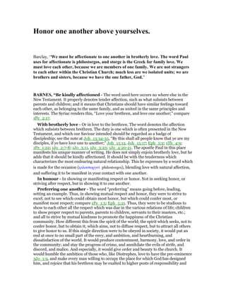 Honor one another above yourselves.
Barclay, “We must be affectionate to one another in brotherly love. The word Paul
uses for affectionate is philostorgos, and storge is the Greek for family love. We
must love each other, because we are members of one family. We are not strangers
to each other within the Christian Church; much less are we isolated units; we are
brothers and sisters, because we have the one father, God.”
BAR ES, “Be kindly affectioned - The word used here occurs no where else in the
New Testament. It properly denotes tender affection, such as what subsists between
parents and children; and it means that Christians should have similar feelings toward
each other, as belonging to the same family, and as united in the same principles and
interests. The Syriac renders this, “Love your brethren, and love one another;” compare
1Pe_2:17.
With brotherly love - Or in love to the brethren. The word denotes the affection
which subsists between brethren. The duty is one which is often presented in the New
Testament, and which our Saviour intended should be regarded as a badge of
discipleship; see the note at Joh_13:34-35, “By this shall all people know that ye are my
disciples, if ye have love one to another;” Joh_15:12, Joh_15:17; Eph_5:2; 1Th_4:9;
1Pe_1:22; 1Jo_2:7-8; 1Jo_3:11, 1Jo_3:23; 1Jo_4:20-21. The apostle Paul in this place
manifests his unique manner of writing. He does not simply enjoin brotherly love, but he
adds that it should be kindly affectioned. It should be with the tenderness which
characterizes the most endearing natural relationship. This he expresses by a word which
is made for the occasion (φιλοστοργοᆳ philostorgoi), blending love with natural affection,
and suffering it to be manifest in your contact with one another.
In honour - In showing or manifesting respect or honor. Not in seeking honor, or
striving after respect, but in showing it to one another.
Preferring one another - The word “preferring” means going before, leading,
setting an example. Thus, in showing mutual respect and honor, they were to strive to
excel; not to see which could obtain most honor, but which could confer most, or
manifest most respect; compare 1Pe_1:5; Eph_5:21. Thus, they were to be studious to
show to each other all the respect which was due in the various relations of life; children
to show proper respect to parents, parents to children, servants to their masters, etc.;
and all to strive by mutual kindness to promote the happiness of the Christian
community. How different this from the spirit of the world; the spirit which seeks, not to
confer honor, but to obtain it; which aims, not to diffuse respect, but to attract all others
to give honor to us. If this single direction were to be obeyed in society, it would put an
end at once to no small part of the envy, and ambition, and heartburning, and
dissatisfaction of the world. It would produce contentment, harmony, love, and order in
the community; and stay the progress of crime, and annihilate the evils of strife, and
discord, and malice. And especially, it would give order and beauty to the church. It
would humble the ambition of those who, like Diotrephes, love to have the pre-eminence
3Jo_1:9, and make every man willing to occupy the place for which God has designed
him, and rejoice that his brethren may be exalted to higher posts of responsibility and
 