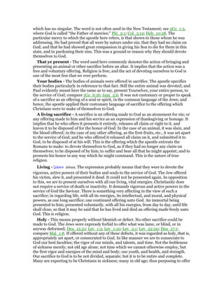 which has no singular. The word is not often used in the New Testament; see 2Co_1:3,
where God is called “the Father of mercies;” Phi_2:1; Col_3:12; Heb_10:28. The
particular mercy to which the apostle here refers, is that shown to those whom he was
addressing. He had proved that all were by nature under sin; that they had no claim on
God; and that he had showed great compassion in giving his Son to die for them in this
state, and in pardoning their sins. This was a ground or reason why they should devote
themselves to God.
That ye present - The word used here commonly denotes the action of bringing and
presenting an animal or other sacrifice before an altar. It implies that the action was a
free and voluntary offering. Religion is free; and the act of devoting ourselves to God is
one of the most free that we ever perform.
Your bodies - The bodies of animals were offered in sacrifice. The apostle specifies
their bodies particularly in reference to that fact. Still the entire animal was devoted; and
Paul evidently meant here the same as to say, present Yourselves, your entire person, to
the service of God; compare 1Co_6:16; Jam_3:6. It was not customary or proper to speak
of a sacrifice as an offering of a soul or spirit, in the common language of the Jews; and
hence, the apostle applied their customary language of sacrifice to the offering which
Christians were to make of themselves to God.
A living sacrifice - A sacrifice is an offering made to God as an atonement for sin; or
any offering made to him and his service as an expression of thanksgiving or homage. It
implies that he who offers it presents it entirely, releases all claim or right to it, and
leaves it to be disposed of for the honor of God. In the case of an animal, it was slain, and
the blood offered; in the case of any other offering, as the first-fruits, etc., it was set apart
to the service of God; and he who offered it released all claim on it, and submitted it to
God, to be disposed of at his will. This is the offering which the apostle entreats the
Romans to make: to devote themselves to God, as if they had no longer any claim on
themselves; to be disposed of by him; to suffer and bear all that he might appoint; and to
promote his honor in any way which he might command. This is the nature of true
religion.
Living - ζራσυν zōsun. The expression probably means that they were to devote the
vigorous, active powers of their bodies and souls to the service of God. The Jew offered
his victim, slew it, and presented it dead. It could not be presented again. In opposition
to this, we are to present ourselves with all our living, vital energies. Christianity does
not require a service of death or inactivity. It demands vigorous and active powers in the
service of God the Saviour. There is something very affecting in the view of such a
sacrifice; in regarding life, with all its energies, its intellectual, and moral, and physical
powers, as one long sacrifice; one continued offering unto God. An immortal being
presented to him; presented voluntarily, with all his energies, from day to day, until life
shall close, so that it may he said that he has lived and died an offering made freely unto
God. This is religion.
Holy - This means properly without blemish or defect. No other sacrifice could be
made to God. The Jews were expressly forbid to offer what was lame, or blind, or in
anyway deformed; Deu_15:21; Lev_1:3, Lev_1:10; Lev_3:1; Lev_22:20; Deu_17:1;
compare Mal_1:8. If offered without any of these defects, it was regarded as holy, that is,
appropriately set apart, or consecrated to God. In like manner we are to consecrate to
God our best faculties; the vigor of our minds, and talents, and time. Not the feebleness
of sickness merely; not old age alone; not time which we cannot otherwise employ, but
the first vigor and energies of the mind and body; our youth, and health, and strength.
Our sacrifice to God is to be not divided, separate; but it is to be entire and complete.
Many are expecting to be Christians in sickness; many in old age; thus purposing to offer
 