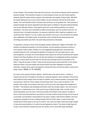 ancient Greeks. Their worship of the body took two forms—the worship of beauty and the worship of
physical strength. Their worship of beauty is a commonplace to every one who knows anything
whatever about the nation whose sculpture is the admiration and despair of later artists. With them
the artistic feeling was not a luxury of the wealthy, but was interwoven with the life of the whole
people. The most beautiful women of Greece were as famous as its greatest men. Their worship of
physical strength was shown especially by the place given to athletics in the great national festivals,
such as the Olympian Games. These games were not a mere sporting meeting, but a sacred
celebration. The winner was considered to reflect immortal glory upon the city which bare him. He
returned home in triumphal procession; he received a distinction which might be compared to our
conferring of the “freedom” of a city; a statue was erected in his honour; and sometimes his exploits
were celebrated in the loftiest poetry. So essential a part of Greek life were these games that
chronology was based upon them, the years being reckoned by Olympiads.
To-day there is among us much of this old pagan worship. Witness the “religion of the ballet,” the
portraits of professional beauties in the shop windows, and the extolling of sensuous charms in
much popular modern poetry. Witness, too, the exaggerated language that is used about the
elevating influence of art; as though the salvation of society from sin and misery were in mere
picture-galleries; as though the criminal classes would cease to be criminal if presented with season
tickets for the Royal Academy. Nor can we deny the existence of a widespread worship of physical
strength. In recent years we have seen the revival of the prize-fight and the canonization of St.
Slavin. These be thy gods, O Israel. These are the heroes whose names stand first on the modern
bead-roll of fame. And even health and innocent sports have been degraded by excessive
admiration. Games which used to be played for amusement have now become partly a science and
partly a trade.1 [Note: H. W. Horwill.]
(2) It was not the pseudo-Christian attitude—that the body is the seat of all evil.—Heresy at
Colosse took the form of hostility to the body as a physical organism. Some members of the Church
there hated the body instead of the evil heart of unbelief, and so became ascetics, injuring the body
and starving it. Hence St. Paul’s rebuke of those things which “have a show of wisdom in will-
worship, and humility, and severity to the body; but are not of any value against the indulgence of
the flesh.” This tendency was developed still further under the monastic system. One man lived for
fifty years in a subterranean cave, which was his way of hiding his light under a bushel. Some
buried themselves up to the neck in the burning sands of the desert. Some slept on bundles of
thorns. Some bound themselves to jump about on one leg. Another forced his body into the hoop of
a cart wheel, and remained in that position for ten years. Another, Saint Simeon Stylites—the most
conspicuous example of a man’s making himself a fool for Christ’s sake—is said to have kept
himself alive for thirty years on the top of a column, and, when too weak to stand any longer upright,
to have had a post erected on it to which he was fastened by chains. The monks of later days did
not go to such extremes, though they wore hair clothes, and in many other ways developed
 