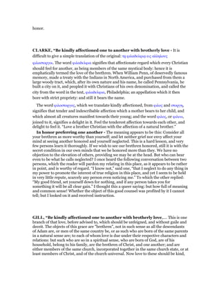 honor.
CLARKE, “Be kindly affectioned one to another with brotherly love - It is
difficult to give a simple translation of the original: τᇽ φιλαδελφιᇮ εις αλληλους
φιλοστοργοι. The word φιλαδελφια signifies that affectionate regard which every Christian
should feel for another, as being members of the same mystical body: hence it is
emphatically termed the love of the brethren. When William Penn, of deservedly famous
memory, made a treaty with the Indians in North America, and purchased from them a
large woody tract, which, after its own nature and his name, he called Pennsylvania, he
built a city on it, and peopled it with Christians of his own denomination, and called the
city from the word in the text, φιλαδελφια, Philadelphia; an appellation which it then
bore with strict propriety: and still it bears the name.
The word φιλοστοργος, which we translate kindly affectioned, from φιλος and στοργη,
signifies that tender and indescribable affection which a mother bears to her child, and
which almost all creatures manifest towards their young; and the word φιλος, or φιλεω,
joined to it, signifies a delight in it. Feel the tenderest affection towards each other, and
delight to feel it. “Love a brother Christian with the affection of a natural brother.”
In honor preferring one another - The meaning appears to be this: Consider all
your brethren as more worthy than yourself; and let neither grief nor envy affect your
mind at seeing another honored and yourself neglected. This is a hard lesson, and very
few persons learn it thoroughly. If we wish to see our brethren honored, still it is with the
secret condition in our own minds that we be honored more than they. We have no
objection to the elevation of others, providing we may be at the head. But who can bear
even to be what he calls neglected? I once heard the following conversation between two
persons, which the reader will pardon my relating in this place, as it appears to be rather
in point, and is worthy of regard. “I know not,” said one, “that I neglect to do any thing in
my power to promote the interest of true religion in this place, and yet I seem to be held
in very little repute, scarcely any person even noticing me.” To which the other replied:
“My good friend, set yourself down for nothing, and if any person takes you for
something it will be all clear gain.” I thought this a queer saying: but how full of meaning
and common sense! Whether the object of this good counsel was profited by it I cannot
tell; but I looked on it and received instruction.
GILL, “Be kindly affectioned one to another with brotherly love,.... This is one
branch of that love, before advised to, which should be unfeigned, and without guile and
deceit. The objects of this grace are "brethren", not in such sense as all the descendants
of Adam are, or men of the same country be, or as such who are born of the same parents
in a natural sense are; to each of whom love is due under their respective characters and
relations: but such who are so in a spiritual sense, who are born of God, are of his
household, belong to his family, are the brethren of Christ, and one another; and are
either members of the same church, incorporated together in the same church state, or at
least members of Christ, and of the church universal. Now love to these should be kind,
 