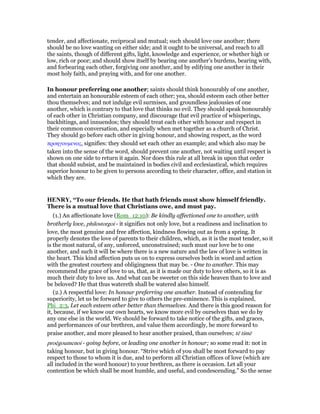 tender, and affectionate, reciprocal and mutual; such should love one another; there
should be no love wanting on either side; and it ought to be universal, and reach to all
the saints, though of different gifts, light, knowledge and experience, or whether high or
low, rich or poor; and should show itself by bearing one another's burdens, bearing with,
and forbearing each other, forgiving one another, and by edifying one another in their
most holy faith, and praying with, and for one another.
In honour preferring one another; saints should think honourably of one another,
and entertain an honourable esteem of each other; yea, should esteem each other better
thou themselves; and not indulge evil surmises, and groundless jealousies of one
another, which is contrary to that love that thinks no evil. They should speak honourably
of each other in Christian company, and discourage that evil practice of whisperings,
backbitings, and innuendos; they should treat each other with honour and respect in
their common conversation, and especially when met together as a church of Christ.
They should go before each other in giving honour, and showing respect, as the word
προηγουµενος, signifies: they should set each other an example; and which also may be
taken into the sense of the word, should prevent one another, not waiting until respect is
shown on one side to return it again. Nor does this rule at all break in upon that order
that should subsist, and be maintained in bodies civil and ecclesiastical, which requires
superior honour to be given to persons according to their character, office, and station in
which they are.
HE RY, “To our friends. He that hath friends must show himself friendly.
There is a mutual love that Christians owe, and must pay.
(1.) An affectionate love (Rom_12:10): Be kindly affectioned one to another, with
brotherly love, philostorgoi - it signifies not only love, but a readiness and inclination to
love, the most genuine and free affection, kindness flowing out as from a spring. It
properly denotes the love of parents to their children, which, as it is the most tender, so it
is the most natural, of any, unforced, unconstrained; such must our love be to one
another, and such it will be where there is a new nature and the law of love is written in
the heart. This kind affection puts us on to express ourselves both in word and action
with the greatest courtesy and obligingness that may be. - One to another. This may
recommend the grace of love to us, that, as it is made our duty to love others, so it is as
much their duty to love us. And what can be sweeter on this side heaven than to love and
be beloved? He that thus watereth shall be watered also himself.
(2.) A respectful love: In honour preferring one another. Instead of contending for
superiority, let us be forward to give to others the pre-eminence. This is explained,
Phi_2:3, Let each esteem other better than themselves. And there is this good reason for
it, because, if we know our own hearts, we know more evil by ourselves than we do by
any one else in the world. We should be forward to take notice of the gifts, and graces,
and performances of our brethren, and value them accordingly, be more forward to
praise another, and more pleased to hear another praised, than ourselves; tē timē
proēgoumenoi - going before, or leading one another in honour; so some read it: not in
taking honour, but in giving honour. “Strive which of you shall be most forward to pay
respect to those to whom it is due, and to perform all Christian offices of love (which are
all included in the word honour) to your brethren, as there is occasion. Let all your
contention be which shall be most humble, and useful, and condescending.” So the sense
 