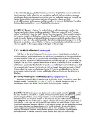 is the same with Tit_3:14, Let them learn, proistasthai - to go before in good works. For
though we must prefer others (as our translation reads it), and put on others, as more
capable and deserving than ourselves, yet we must not make that an excuse for our lying
by and doing nothing, nor under a pretence of honouring others, and their
serviceableness and performances, indulge ourselves in ease and slothfulness. Therefore
he immediately adds (Rom_12:11), Not slothful in business.
JAMISO , “Be, etc. — better, “In brotherly love be affectionate one to another; in
[giving, or showing] honor, outdoing each other.” The word rendered “prefer” means
rather “to go before,” “take the lead,” that is, “show an example.” How opposite is this to
the reigning morality of the heathen world! and though Christianity has so changed the
spirit of society, that a certain beautiful disinterestedness and self-sacrifice shines in the
character of not a few who are but partially, if at all under the transforming power of the
Gospel, it is only those whom “the love of Christ constrains to live not unto themselves,”
who are capable of thoroughly acting in the spirit of this precept.
VWS, “Be kindly affectioned (φιλόφιλόφιλόφιλόστοργοιστοργοιστοργοιστοργοι)
Only here in the New Testament. From στέργω to love, which denotes peculiarly a
natural affection, a sentiment innate and peculiar to men as men, as distinguished from
the love of desire, called out by circumstance. Hence of the natural love of kindred, of
people and king (the relation being regarded as founded in nature), of a tutelary God for
a people. The word here represents Christians as bound by a family tie. It is intended to
define more specifically the character of φιλαδελφία brotherly love, which follows, so that
the exhortation is “love the brethren in the faith as though they were brethren in blood”
(Farrar). Rev., be tenderly affectioned; but the A.V., in the word kindly gives the real
sense, since kind is originally kinned; and kindly affectioned is having the affection of
kindred.
In honor preferring one another (τሀ τιµሀ ᅊλλήτሀ τιµሀ ᅊλλήτሀ τιµሀ ᅊλλήτሀ τιµሀ ᅊλλήλουςλουςλουςλους προηγούπροηγούπροηγούπροηγούµενοιµενοιµενοιµενοι).
The verb occurs only here. It means to go before as a guide. Honor is the honor due
from each to all. Compare Phi_2:3; 1Pe_2:17; 1Pe_5:5. Hence, leading the way in
showing the honor that is due. Others render antcipating and excelling.
CALVI , “10.With brotherly love, etc. By no words could he satisfy himself in SETTING forth
the ardor of that love, with which we ought to embrace one another: for he calls it brotherly, and its
emotion στοργὴν affection, which, among the Latins, is the mutual affection which EXISTS
between relatives; and truly such ought to be that which we should have towards the children of
God. (391) That this may be the case, he subjoins a precept very necessary for the preservation of
benevolence, — that every one is to give honor to his brethren and not to himself; for there is no
poison more effectual in alienating the minds of men than the thought, that one is despised. But if by
honor you are disposed to understand every act of friendly kindness, I do not much object: I
however approve more of the former interpretation. For as there is nothing more opposed to
brotherly concord than contempt, arising from haughtiness, when each one, neglecting others,
advances himself; so the best fomenter of love is humility, when every one honors others.
 