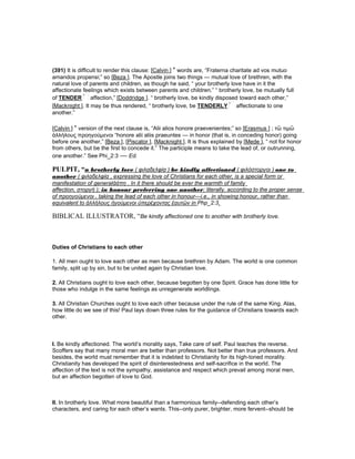 (391) It is difficult to render this clause: [Calvin ] ’ words are, “Fraterna charitate ad vos mutuo
amandos propensi;” so [Beza ]. The Apostle joins two things — mutual love of brethren, with the
natural love of parents and children, as though he said, “ your brotherly love have in it the
affectionate feelings which exists between parents and children.” “ brotherly love, be mutually full
of TENDER affection,” [Doddridge ]. “ brotherly love, be kindly disposed toward each other,”
[Macknight ]. It may be thus rendered, “ brotherly love, be TENDERLY affectionate to one
another.”
[Calvin ] ’ version of the next clause is, “Alii alios honore praevenientes;” so [Erasmus ] ; τὣ τιµὣ
ἀλλήλους προηγούµενοι “honore alii aliis praeuntes — in honor (that is, in conceding honor) going
before one another,” [Beza ], [Piscator ], [Macknight ]. It is thus explained by [Mede ], “ not for honor
from others, but be the first to concede it.” The participle means to take the lead of, or outrunning,
one another.” See Phi_2:3 — Ed.
PULPIT, “n brotherly love ( φιλαδελφίᾳ ) be kindly affectioned ( φιλόστοργοι ) one to
another ( φιλαδελφία , expressing the love of Christians for each other, is a special form or
manifestation of generalἀάπη . In it there should be ever the warmth of family
affection, στοργή ); in honour preferring one another; literally, according to the proper sense
of προηγούµενοι , taking the lead of each other in honour—i.e., in showing honour, rather than
equivalent to ἀλλήλους ἡγούµενοι ὑπερέχοντας ἑαυτῶν in Php_2:3.
BIBLICAL ILLUSTRATOR, “Be kindly affectioned one to another with brotherly love.
Duties of Christians to each other
1. All men ought to love each other as men because brethren by Adam. The world is one common
family, split up by sin, but to be united again by Christian love.
2. All Christians ought to love each other, because begotten by one Spirit. Grace has done little for
those who indulge in the same feelings as unregenerate worldlings.
3. All Christian Churches ought to love each other because under the rule of the same King. Alas,
how little do we see of this! Paul lays down three rules for the guidance of Christians towards each
other.
I. Be kindly affectioned. The world’s morality says, Take care of self. Paul teaches the reverse.
Scoffers say that many moral men are better than professors. Not better than true professors. And
besides, the world must remember that it is indebted to Christianity for its high-toned morality.
Christianity has developed the spirit of disinterestedness and self-sacrifice in the world. The
affection of the text is not the sympathy, assistance and respect which prevail among moral men,
but an affection begotten of love to God.
II. In brotherly love. What more beautiful than a harmonious family--defending each other’s
characters, and caring for each other’s wants. This--only purer, brighter, more fervent--should be
 