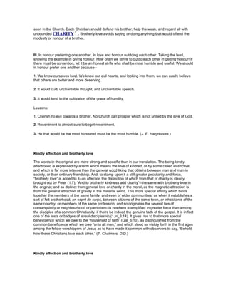 seen in the Church. Each Christian should defend his brother, help the weak, and regard all with
unbounded CHARITY . Brotherly love avoids saying or doing anything that would offend the
modesty or honour of a brother.
III. In honour preferring one another. In love and honour outdoing each other. Taking the lead,
showing the example in giving honour. How often we strive to outdo each other in getting honour! If
there must be contention, let it be an honest strife who shall be most humble and useful. We should
in honour prefer one another because--
1. We know ourselves best. We know our evil hearts, and looking into them, we can easily believe
that others are better and more deserving.
2. It would curb uncharitable thought, and uncharitable speech.
3. It would tend to the cultivation of the grace of humility.
Lessons:
1. Cherish no evil towards a brother. No Church can prosper which is not united by the love of God.
2. Resentment is almost sure to beget resentment.
3. He that would be the most honoured must be the most humble. (J. E. Hargreaves.)
Kindly affection and brotherly love
The words in the original are more strong and specific than in our translation. The being kindly
affectioned is expressed by a term which means the love of kindred, or by some called instinctive;
and which is far more intense than the general good liking that obtains between man and man in
society, or than ordinary friendship. And, to stamp upon it a still greater peculiarity and force,
“brotherly love” is added to it--an affection the distinction of which from that of charity is clearly
brought out by Peter (1:7), “And to brotherly kindness add charity”--the same with brotherly love in
the original; and as distinct from general love or charity in the moral, as the magnetic attraction is
from the general attraction of gravity in the material world. This more special affinity which binds
together the members of the same family; and even of wider communities, as when it establishes a
sort of felt brotherhood, an esprit de corps, between citizens of the same town, or inhabitants of the
same country, or members of the same profession, and so originates the several ties of
consanguinity or neighbourhood or patriotism--is nowhere exemplified in greater force than among
the disciples of a common Christianity, if theirs be indeed the genuine faith of the gospel. It is in fact
one of the tests or badges of a real discipleship (1Jn_3:14). It gives rise to that more special
benevolence which we owe to the “household of faith” (Gal_6:10), as distinguished from the
common beneficence which we owe “unto all men,” and which stood so visibly forth in the first ages
among the fellow-worshippers of Jesus as to have made it common with observers to say, “Behold
how these Christians love each other.” (T. Chalmers, D.D.)
Kindly affection and brotherly love
 