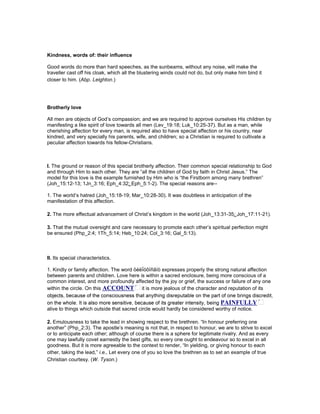 Kindness, words of: their influence
Good words do more than hard speeches, as the sunbeams, without any noise, will make the
traveller cast off his cloak, which all the blustering winds could not do, but only make him bind it
closer to him. (Abp. Leighton.)
Brotherly love
All men are objects of God’s compassion; and we are required to approve ourselves His children by
manifesting a like spirit of love towards all men (Lev_19:18; Luk_10:25-37). But as a man, while
cherishing affection for every man, is required also to have special affection or his country, near
kindred, and very specially his parents, wife, and children; so a Christian is required to cultivate a
peculiar affection towards his fellow-Christians.
I. The ground or reason of this special brotherly affection. Their common special relationship to God
and through Him to each other. They are “all the children of God by faith in Christ Jesus.” The
model for this love is the example furnished by Him who is “the Firstborn among many brethren”
(Joh_15:12-13; 1Jn_3:16; Eph_4:32; Eph_5:1-2). The special reasons are--
1. The world’s hatred (Joh_15:18-19; Mar_10:28-30). It was doubtless in anticipation of the
manifestation of this affection.
2. The more effectual advancement of Christ’s kingdom in the world (Joh_13:31-35; Joh_17:11-21).
3. That the mutual oversight and care necessary to promote each other’s spiritual perfection might
be ensured (Php_2:4; 1Th_5:14; Heb_10:24; Col_3:16; Gal_5:13).
II. Its special characteristics.
1. Kindly or family affection. The word öéëḯóôïñãïò expresses properly the strong natural affection
between parents and children. Love here is within a sacred enclosure, being more conscious of a
common interest, and more profoundly affected by the joy or grief, the success or failure of any one
within the circle. On this ACCOU T it is more jealous of the character and reputation of its
alive to things which outside that sacred circle would hardly be considered worthy of notice.
2. Emulousness to take the lead in showing respect to the brethren. “In honour preferring one
another” (Php_2:3). The apostle’s meaning is not that, in respect to honour, we are to strive to excel
or to anticipate each other; although of course there is a sphere for legitimate rivalry. And as every
one may lawfully covet earnestly the best gifts, so every one ought to endeavour so to excel in all
goodness. But it is more agreeable to the context to render, “In yielding, or giving honour to each
other, taking the lead,” i.e., Let every one of you so love the brethren as to set an example of true
Christian courtesy. (W. Tyson.)
 