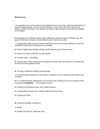 Brotherly love
I. It is possible to be in some measure kindly affectioned one to the other, without having that love of
which the apostle speaks. There is a natural affection in man’s heart--the love of parents and
children, brothers and sisters. This affection may often be seen strongly in those who are strangers
to true religion.
II. How greatly is this affection exalted when grafted with a higher principle of Christian love. The
grace of God does not destroy natural affection, but increases and purifies.
1. It springs from higher and purer motives--from love to God and a sincere endeavour to obey the
command of Christ, that “we should love one another.”
2. It aims at higher ends--the glory of God, and the spiritual good of those we love.
3. It gives more entire confidence one with another.
4. It is more certain, more steady.
5. It spreads wide. While it seeks first the happiness of those most near and dear, it embraces also
all who are of the household of faith.
III. The ways in which this affection wilt show itself.
1. In the honourable preference of one another; in lowliness of mind, esteeming others better than
ourselves.
2. In a constant kindness, obligingness, and courteousness; teaching us to avoid everything which
is grating and PAI FUL to the feelings of others.
3. In bearing and forbearing much, and in readily forgiving.
4. In giving faithful counsel, and, if need be, faithful reproof to others.
5. In praying for others.
IV. Scriptural examples, to practise it.
1. Joseph.
2. Jonathan for David. (E. Blencowe, M.A.)
 