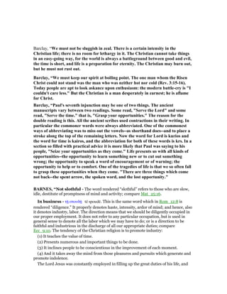 Barclay, “We must not be sluggish in zeal. There is a certain intensity in the
Christian life; there is no room for lethargy in it. The Christian cannot take things
in an easy-going way, for the world is always a battleground between good and evil,
the time is short, and life is a preparation for eternity. The Christian may burn out,
but he must not rust out.
Barclay, “We must keep our spirit at boiling point. The one man whom the Risen
Christ could not stand was the man who was neither hot nor cold (Rev. 3:15-16).
Today people are apt to look askance upon enthusiasm: the modern battle-cry is "I
couldn't care less." But the Christian is a man desperately in earnest; he is aflame
for Christ.
Barclay, “Paul's seventh injunction may be one of two things. The ancient
manuscripts vary between two readings. Some read, "Serve the Lord" and some
read, "Serve the time." that is, "Grasp your opportunities." The reason for the
double reading is this. All the ancient scribes used contractions in their writing. In
particular the commoner words were always abbreviated. One of the commonest
ways of abbreviating was to miss out the vowels--as shorthand does--and to place a
stroke along the top of the remaining letters. ow the word for Lord is kurios and
the word for time is kairos, and the abbreviation for both of these words is krs. In a
section so filled with practical advice it is more likely that Paul was saying to his
people, "Seize your opportunities as they come." Life presents us with all kinds of
opportunities--the opportunity to learn something new or to cut out something
wrong; the opportunity to speak a word of encouragement or of warning; the
opportunity to help or to comfort. One of the tragedies of life is that we so often fall
to grasp these opportunities when they come. "There are three things which come
not back--the spent arrow, the spoken word, and the lost opportunity."
BAR ES, “Not slothful - The word rendered “slothful” refers to those who are slow,
idle, destitute of promptness of mind and activity; compare Mat_25:16.
In business - τሀ σπουδሀ tē spoudē. This is the same word which in Rom_12:8 is
rendered “diligence.” It properly denotes haste, intensity, ardor of mind; and hence, also
it denotes industry, labor. The direction means that we should be diligently occupied in
our proper employment. It does not refer to any particular occupation, but is used in
general sense to denote all the labor which we may have to do; or is a direction to be
faithful and industrious in the discharge of all our appropriate duties; compare
Ecc_9:10. The tendency of the Christian religion is to promote industry:
(1) It teaches the value of time.
(2) Presents numerous and important things to be done.
(3) It inclines people to be conscientious in the improvement of each moment.
(4) And it takes away the mind from those pleasures and pursuits which generate and
promote indolence.
The Lord Jesus was constantly employed in filling up the great duties of his life, and
 