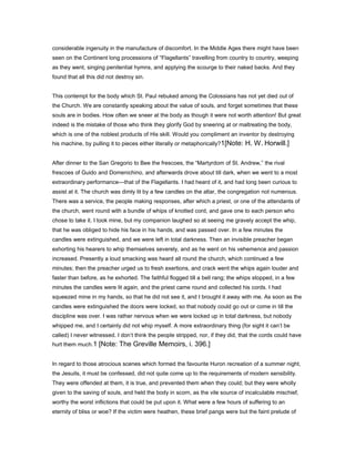 considerable ingenuity in the manufacture of discomfort. In the Middle Ages there might have been
seen on the Continent long processions of “Flagellants” travelling from country to country, weeping
as they went, singing penitential hymns, and applying the scourge to their naked backs. And they
found that all this did not destroy sin.
This contempt for the body which St. Paul rebuked among the Colossians has not yet died out of
the Church. We are constantly speaking about the value of souls, and forget sometimes that these
souls are in bodies. How often we sneer at the body as though it were not worth attention! But great
indeed is the mistake of those who think they glorify God by sneering at or maltreating the body,
which is one of the noblest products of His skill. Would you compliment an inventor by destroying
his machine, by pulling it to pieces either literally or metaphorically?1[Note: H. W. Horwill.]
After dinner to the San Gregorio to Bee the frescoes, the “Martyrdom of St. Andrew,” the rival
frescoes of Guido and Domenichino, and afterwards drove about till dark, when we went to a most
extraordinary performance—that of the Flagellants. I had heard of it, and had long been curious to
assist at it. The church was dimly lit by a few candles on the altar, the congregation not numerous.
There was a service, the people making responses, after which a priest, or one of the attendants of
the church, went round with a bundle of whips of knotted cord, and gave one to each person who
chose to take it. I took mine, but my companion laughed so at seeing me gravely accept the whip,
that he was obliged to hide his face in his hands, and was passed over. In a few minutes the
candles were extinguished, and we were left in total darkness. Then an invisible preacher began
exhorting his hearers to whip themselves severely, and as he went on his vehemence and passion
increased. Presently a loud smacking was heard all round the church, which continued a few
minutes; then the preacher urged us to fresh exertions, and crack went the whips again louder and
faster than before, as he exhorted. The faithful flogged till a bell rang; the whips stopped, in a few
minutes the candles were lit again, and the priest came round and collected his cords. I had
squeezed mine in my hands, so that he did not see it, and I brought it away with me. As soon as the
candles were extinguished the doors were locked, so that nobody could go out or come in till the
discipline was over. I was rather nervous when we were locked up in total darkness, but nobody
whipped me, and I certainly did not whip myself. A more extraordinary thing (for sight it can’t be
called) I never witnessed. I don’t think the people stripped, nor, if they did, that the cords could have
hurt them much.1 [Note: The Greville Memoirs, i. 396.]
In regard to those atrocious scenes which formed the favourite Huron recreation of a summer night,
the Jesuits, it must be confessed, did not quite come up to the requirements of modern sensibility.
They were offended at them, it is true, and prevented them when they could; but they were wholly
given to the saving of souls, and held the body in scorn, as the vile source of incalculable mischief,
worthy the worst inflictions that could be put upon it. What were a few hours of suffering to an
eternity of bliss or woe? If the victim were heathen, these brief pangs were but the faint prelude of
 