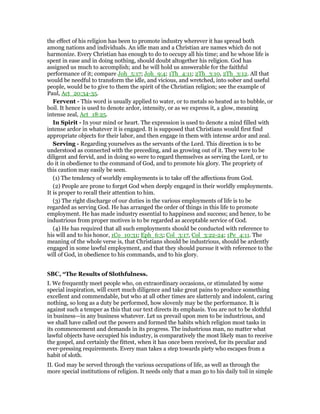 the effect of his religion has been to promote industry wherever it has spread both
among nations and individuals. An idle man and a Christian are names which do not
harmonize. Every Christian has enough to do to occupy all his time; and he whose life is
spent in ease and in doing nothing, should doubt altogether his religion. God has
assigned us much to accomplish; and he will hold us answerable for the faithful
performance of it; compare Joh_5:17; Joh_9:4; 1Th_4:11; 2Th_3:10, 2Th_3:12. All that
would be needful to transform the idle, and vicious, and wretched, into sober and useful
people, would be to give to them the spirit of the Christian religion; see the example of
Paul, Act_20:34-35.
Fervent - This word is usually applied to water, or to metals so heated as to bubble, or
boil. It hence is used to denote ardor, intensity, or as we express it, a glow, meaning
intense zeal, Act_18:25.
In Spirit - In your mind or heart. The expression is used to denote a mind filled with
intense ardor in whatever it is engaged. It is supposed that Christians would first find
appropriate objects for their labor, and then engage in them with intense ardor and zeal.
Serving - Regarding yourselves as the servants of the Lord. This direction is to be
understood as connected with the preceding, and as growing out of it. They were to be
diligent and fervid, and in doing so were to regard themselves as serving the Lord, or to
do it in obedience to the command of God, and to promote his glory. The propriety of
this caution may easily be seen.
(1) The tendency of worldly employments is to take off the affections from God.
(2) People are prone to forget God when deeply engaged in their worldly employments.
It is proper to recall their attention to him.
(3) The right discharge of our duties in the various employments of life is to be
regarded as serving God. He has arranged the order of things in this life to promote
employment. He has made industry essential to happiness and success; and hence, to be
industrious from proper motives is to be regarded as acceptable service of God.
(4) He has required that all such employments should be conducted with reference to
his will and to his honor, 1Co_10:31; Eph_6:5; Col_3:17, Col_3:22-24; 1Pe_4:11. The
meaning of the whole verse is, that Christians should be industrious, should be ardently
engaged in some lawful employment, and that they should pursue it with reference to the
will of God, in obedience to his commands, and to his glory.
SBC, “The Results of Slothfulness.
I. We frequently meet people who, on extraordinary occasions, or stimulated by some
special inspiration, will exert much diligence and take great pains to produce something
excellent and commendable, but who at all other times are slatternly and indolent, caring
nothing, so long as a duty be performed, how slovenly may be the performance. It is
against such a temper as this that our text directs its emphasis. You are not to be slothful
in business—in any business whatever. Let us prevail upon men to be industrious, and
we shall have called out the powers and formed the habits which religion most tasks in
its commencement and demands in its progress. The industrious man, no matter what
lawful objects have occupied his industry, is comparatively the most likely man to receive
the gospel, and certainly the fittest, when it has once been received, for its peculiar and
ever-pressing requirements. Every man takes a step towards piety who escapes from a
habit of sloth.
II. God may be served through the various occupations of life, as well as through the
more special institutions of religion. It needs only that a man go to his daily toil in simple
 