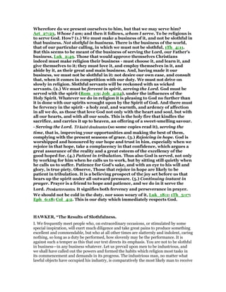 Wherefore do we present ourselves to him, but that we may serve him?
Act_27:23, Whose I am; and then it follows, whom I serve. To be religious is
to serve God. How? (1.) We must make a business of it, and not be slothful in
that business. Not slothful in business. There is the business of the world,
that of our particular calling, in which we must not be slothful, 1Th_4:11.
But this seems to be meant of the business of serving the Lord, our Father's
business, Luk_2:49. Those that would approve themselves Christians
indeed must make religion their business - must choose it, and learn it, and
give themselves to it; they must love it, and employ themselves in it, and
abide by it, as their great and main business. And, having made it our
business, we must not be slothful in it: not desire our own ease, and consult
that, when it comes in competition with our duty. We must not drive on
slowly in religion. Slothful servants will be reckoned with us wicked
servants. (2.) We must be fervent in spirit, serving the Lord. God must be
served with the spirit (Rom_1:9; Joh_4:24), under the influences of the
Holy Spirit. Whatever we do in religion it is pleasing to God no further than
it is done with our spirits wrought upon by the Spirit of God. And there must
be fervency in the spirit - a holy zeal, and warmth, and ardency of affection
in all we do, as those that love God not only with the heart and soul, but with
all our hearts, and with all our souls. This is the holy fire that kindles the
sacrifice, and carries it up to heaven, an offering of a sweet-smelling savour.
- Serving the Lord. Tō kairōTō kairōTō kairōTō kairō douleuntesdouleuntesdouleuntesdouleuntes (so some copies read it), serving the
time, that is, improving your opportunities and making the best of them,
complying with the present seasons of grace. (3.) Rejoicing in hope. God is
worshipped and honoured by our hope and trust in him, especially when we
rejoice in that hope, take a complacency in that confidence, which argues a
great assurance of the reality and a great esteem of the excellency of the
good hoped for. (4.) Patient in tribulation. Thus also God is served, not only
by working for him when he calls us to work, but by sitting still quietly when
he calls us to suffer. Patience for God's sake, and with an eye to his will and
glory, is true piety. Observe, Those that rejoice in hope are likely to be
patient in tribulation. It is a believing prospect of the joy set before us that
bears up the spirit under all outward pressure. (5.) Continuing instant in
prayer. Prayer is a friend to hope and patience, and we do in it serve the
Lord. ProskarterountesProskarterountesProskarterountesProskarterountes. It signifies both fervency and perseverance in prayer.
We should not be cold in the duty, nor soon weary of it, Luk_18:1; 1Th_5:17;
Eph_6:18; Col_4:2. This is our duty which immediately respects God.
HAWKER, “The Results of Slothfulness.
I. We frequently meet people who, on extraordinary occasions, or stimulated by some
special inspiration, will exert much diligence and take great pains to produce something
excellent and commendable, but who at all other times are slatternly and indolent, caring
nothing, so long as a duty be performed, how slovenly may be the performance. It is
against such a temper as this that our text directs its emphasis. You are not to be slothful
in business—in any business whatever. Let us prevail upon men to be industrious, and
we shall have called out the powers and formed the habits which religion most tasks in
its commencement and demands in its progress. The industrious man, no matter what
lawful objects have occupied his industry, is comparatively the most likely man to receive
 