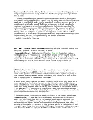 the gospel, and certainly the fittest, when it has once been received, for its peculiar and
ever-pressing requirements. Every man takes a step towards piety who escapes from a
habit of sloth.
II. God may be served through the various occupations of life, as well as through the
more special institutions of religion. It needs only that a man go to his daily toil in simple
obedience to the will of his Maker, and he is as piously employed, aye, and is doing as
much towards securing for himself the higher recompenses of eternity, as when he
spends an hour in prayer or joins himself gladly to the Sabbath-day gathering. The
businesses of life are as so many Divine institutions, and if prosecuted in a spirit of
submission to God and with an eye to His glory, they are the businesses of eternity,
through which the soul grows in grace, and lasting glory is secured. If men are but
fervent in spirit, if, that is, they always carry with them a religious tone and temper, then
they are serving the Lord, through their being not slothful in business.
H. Melvill, Penny Pulpit, No. 1793.
JAMISO , “not slothful in business — The word rendered “business” means “zeal,”
“diligence,” “purpose”; denoting the energy of action.
serving the Lord — that is, the Lord Jesus (see Eph_6:5-8). Another reading -
“serving the time,” or “the occasion” - which differs in form but very slightly from the
received reading, has been adopted by good critics [Luther, Olshausen, Fritzsche,
Meyer]. But as manuscript authority is decidedly against it, so is internal evidence; and
comparatively few favor it. Nor is the sense which it yields a very Christian one.
CALVI , “11.Not slothful in business, etc. This precept is given to us, not only because a
Christian life ought to be an ACTIVE life; but because it often becomes us to overlook our own
benefit, and to spend our labors in behalf of our brethren. In a word, we ought in many things to
forget ourselves; for except we be in earnest, and diligently strive to shake off all sloth, we shall
never be rightly prepared for the service of Christ. (392)
By adding fervent in spirit, he shows how we are to attain the former; for our flesh, like the ass, is
always torpid, and has therefore need of goals; and it is only the fervency of the Spirit that can
correct our slothfulness. Hence diligence in doing good requires that zeal which the Spirit of God
kindles in our hearts. Why then, some one may say, does Paul exhort us to cultivate this fervency?
To this I ANSWER , — that though it be the gift of God, it is yet a duty enjoined the faithful to
shake off sloth, and to cherish the flame kindled by heaven, as it for the most part happens, that the
Spirit is suppressed and extinguished through our fault.
To the same purpose is the third particular, serving the time: for as the course of our life is short,
the OPPORTUNITY of doing good soon passes away; it hence becomes us to show more
alacrity in the performance of our duty. So Paul bids us in another place to redeem the time,
because the days are evil. The meaning may also be, that we ought to know how to accommodate
ourselves to the time, which is a matter of great importance. But Paul seems to me to set in
opposition to idleness what he commands as to the serving of time. But as κυρίῳ the Lord, is read
in many old copies, though it may seem at first sight foreign to this passage, I yet dare not wholly to
reject this reading. And if it be approved, Paul, I have no doubt, meant to refer the duties to be
 
