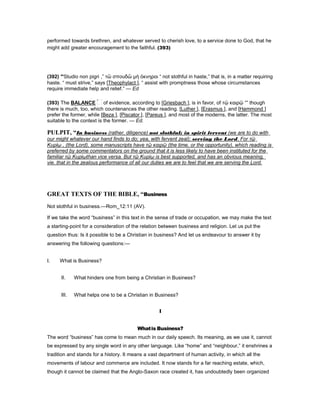 performed towards brethren, and whatever served to cherish love, to a service done to God, that he
might add greater encouragement to the faithful. (393)
(392) “Studio non pigri ,” τὣ σπουδὣ µὴ ὀκνηροι “ not slothful in haste,” that is, in a matter requiring
haste. “ must strive,” says [Theophylact ], “ assist with promptness those whose circumstances
require immediate help and relief.” — Ed
(393) The BALANCE of evidence, according to [Griesbach ], is in favor, of τῷ καιρῷ “” though
there is much, too, which countenances the other reading. [Luther ], [Erasmus ], and [Hammond ]
prefer the former, while [Beza ], [Piscator ], [Pareus ], and most of the moderns, the latter. The most
suitable to the context is the former. — Ed.
PULPIT, “In business (rather, diligence) not slothful; in spirit fervent (we are to do with
our might whatever our hand finds to do; yea, with fervent zeal); serving the Lord. For τῷ
Κυρίῳ , (the Lord), some manuscripts have τῷ καιρῷ (the time, or the opportunity), which reading is
preferred by some commentators on the ground that it is less likely to have been instituted for the
familiar τῷ Κυρίῳthan vice versa. But τῷ Κυρίῳ is best supported, and has an obvious meaning,
vie. that in the zealous performance of all our duties we are to feel that we are serving the Lord.
GREAT TEXTS OF THE BIBLE, “Business
Not slothful in business.—Rom_12:11 (AV).
If we take the word “business” in this text in the sense of trade or occupation, we may make the text
a starting-point for a consideration of the relation between business and religion. Let us put the
question thus: Is it possible to be a Christian in business? And let us endeavour to answer it by
answering the following questions:—
I. What is Business?
II. What hinders one from being a Christian in Business?
III. What helps one to be a Christian in Business?
I
Whatis Business?
The word “business” has come to mean much in our daily speech. Its meaning, as we use it, cannot
be expressed by any single word in any other language. Like “home” and “neighbour,” it enshrines a
tradition and stands for a history. It means a vast department of human activity, in which all the
movements of labour and commerce are included. It now stands for a far reaching estate, which,
though it cannot be claimed that the Anglo-Saxon race created it, has undoubtedly been organized
 
