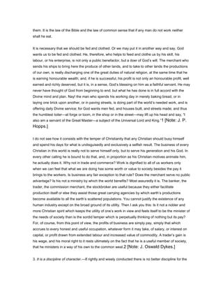 them. It is the law of the Bible and the law of common sense that if any man do not work neither
shall he eat.
It is necessary that we should be fed and clothed. Or we may put it in another way and say, God
wants us to be fed and clothed. He, therefore, who helps to feed and clothe us by his skill, his
labour, or his enterprise, is not only a public benefactor, but a doer of God’s will. The merchant who
sends his ships to bring here the produce of other lands, and to take to other lands the productions
of our own, is really discharging one of the great duties of natural religion, at the same time that he
is earning honourable wealth; and, if he is successful, his profit is not only an honourable profit, well
earned and richly deserved, but it is, in a sense, God’s blessing on him as a faithful servant. He may
never have thought of God from beginning to end; but what he has done is in full accord with the
Divine mind and plan. Nay! the man who spends his working day in merely baking bread, or in
laying one brick upon another, or in paving streets, is doing part of the world’s needed work, and is
offering daily Divine service; for God wants men fed, and houses built, and streets made; and thus
the humblest toiler—at forge or loom, in the shop or in the street—may lift up his head and say, “I
also am a servant of the Great Master—a subject of the Universal Lord and King.”1 [Note: J. P.
Hopps.]
I do not see how it consists with the temper of Christianity that any Christian should busy himself
and spend his days for what is undisguisedly and exclusively a selfish result. The business of every
Christian in this world is really not to serve himself only, but to serve his generation and his God. In
every other calling he is bound to do that, and, in proportion as his Christian motives animate him,
he actually does it. Why not in trade and commerce? Work is dignified to all of us workers only
when we can feel that what we are doing has some worth or value to society besides the pay it
brings to the workers. Is business any fair exception to that rule? Does the merchant serve no public
advantage? Is his not a ministry by which the world benefits? Most assuredly it is. The banker, the
trader, the commission merchant, the stockbroker are useful because they either facilitate
production itself or else they assist those great carrying agencies by which earth’s productions
become available to all the earth’s scattered populations. You cannot justify the existence of any
human industry except on the broad ground of its utility. Then I ask you this: Is it not a nobler and
more Christian spirit which keeps the utility of one’s work in view and feels itself to be the minister of
the needs of society than is the sordid temper which is perpetually thinking of nothing but its pay?
For, of course, from this point of view, the profits of business are simply pay, simply that which
accrues to every honest and useful occupation, whatever form it may take, of salary, or interest on
capital, or profit drawn from extended labour and increased value of commodity. A trader’s gain is
his wage, and his moral right to it rests ultimately on the fact that he is a useful member of society,
that he ministers in a way of his own to the common weal.2 [Note: J. Oswald Dykes.]
3. It is a discipline of character.—If rightly and wisely conducted there is no better discipline for the
 