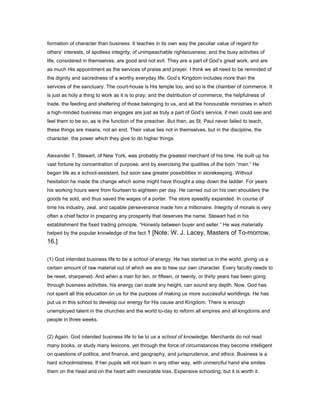formation of character than business. It teaches in its own way the peculiar value of regard for
others’ interests, of spotless integrity, of unimpeachable righteousness; and the busy activities of
life, considered in themselves, are good and not evil. They are a part of God’s great work, and are
as much His appointment as the services of praise and prayer. I think we all need to be reminded of
the dignity and sacredness of a worthy everyday life. God’s Kingdom includes more than the
services of the sanctuary. The court-house is His temple too, and so is the chamber of commerce. It
is just as holy a thing to work as it is to pray; and the distribution of commerce, the helpfulness of
trade, the feeding and sheltering of those belonging to us, and all the honourable ministries in which
a high-minded business man engages are just as truly a part of God’s service, if men could see and
feel them to be so, as is the function of the preacher. But then, as St. Paul never failed to teach,
these things are means, not an end. Their value lies not in themselves, but in the discipline, the
character, the power which they give to do higher things.
Alexander T. Stewart, of New York, was probably the greatest merchant of his time. He built up his
vast fortune by concentration of purpose, and by exercising the qualities of the born “man.” He
began life as a school-assistant, but soon saw greater possibilities in storekeeping. Without
hesitation he made the change which some might have thought a step down the ladder. For years
his working hours were from fourteen to eighteen per day. He carried out on his own shoulders the
goods he sold, and thus saved the wages of a porter. The store speedily expanded. In course of
time his industry, zeal, and capable perseverance made him a millionaire. Integrity of morals is very
often a chief factor in preparing any prosperity that deserves the name. Stewart had in his
establishment the fixed trading principle, “Honesty between buyer and seller.” He was materially
helped by the popular knowledge of the fact.1 [Note: W. J. Lacey, Masters of To-morrow,
16.]
(1) God intended business life to be a school of energy. He has started us in the world, giving us a
certain amount of raw material out of which we are to hew our own character. Every faculty needs to
be reset, sharpened. And when a man for ten, or fifteen, or twenty, or thirty years has been going
through business activities, his energy can scale any height, can sound any depth. Now, God has
not spent all this education on us for the purpose of making us more successful worldlings. He has
put us in this school to develop our energy for His cause and Kingdom. There is enough
unemployed talent in the churches and the world to-day to reform all empires and all kingdoms and
people in three weeks.
(2) Again, God intended business life to be to us a school of knowledge. Merchants do not read
many books, or study many lexicons, yet through the force of circumstances they become intelligent
on questions of politics, and finance, and geography, and jurisprudence, and ethics. Business is a
hard schoolmistress. If her pupils will not learn in any other way, with unmerciful hand she smites
them on the head and on the heart with inexorable loss. Expensive schooling; but it is worth it.
 
