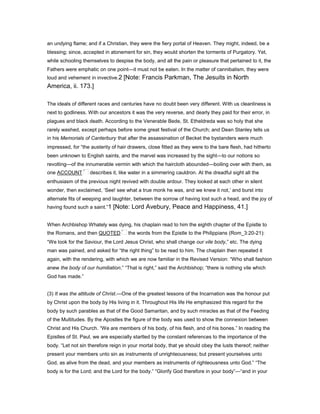 an undying flame; and if a Christian, they were the fiery portal of Heaven. They might, indeed, be a
blessing; since, accepted in atonement for sin, they would shorten the torments of Purgatory. Yet,
while schooling themselves to despise the body, and all the pain or pleasure that pertained to it, the
Fathers were emphatic on one point—it must not be eaten. In the matter of cannibalism, they were
loud and vehement in invective.2 [Note: Francis Parkman, The Jesuits in North
America, ii. 173.]
The ideals of different races and centuries have no doubt been very different. With us cleanliness is
next to godliness. With our ancestors it was the very reverse, and dearly they paid for their error, in
plagues and black death. According to the Venerable Bede, St. Etheldreda was so holy that she
rarely washed, except perhaps before some great festival of the Church; and Dean Stanley tells us
in his Memorials of Canterbury that after the assassination of Becket the bystanders were much
impressed, for “the austerity of hair drawers, close fitted as they were to the bare flesh, had hitherto
been unknown to English saints, and the marvel was increased by the sight—to our notions so
revolting—of the innumerable vermin with which the haircloth abounded—boiling over with them, as
one ACCOUNT describes it, like water in a simmering cauldron. At the dreadful sight all the
enthusiasm of the previous night revived with double ardour. They looked at each other in silent
wonder, then exclaimed, ‘See! see what a true monk he was, and we knew it not,’ and burst into
alternate fits of weeping and laughter, between the sorrow of having lost such a head, and the joy of
having found such a saint.”1 [Note: Lord Avebury, Peace and Happiness, 41.]
When Archbishop Whately was dying, his chaplain read to him the eighth chapter of the Epistle to
the Romans, and then QUOTED the words from the Epistle to the Philippians (Rom_3:20-21):
“We look for the Saviour, the Lord Jesus Christ, who shall change our vile body,” etc. The dying
man was pained, and asked for “the right thing” to be read to him. The chaplain then repeated it
again, with the rendering, with which we are now familiar in the Revised Version: “Who shall fashion
anew the body of our humiliation.” “That is right,” said the Archbishop; “there is nothing vile which
God has made.”
(3) It was the attitude of Christ.—One of the greatest lessons of the Incarnation was the honour put
by Christ upon the body by His living in it. Throughout His life He emphasized this regard for the
body by such parables as that of the Good Samaritan, and by such miracles as that of the Feeding
of the Multitudes. By the Apostles the figure of the body was used to show the connexion between
Christ and His Church. “We are members of his body, of his flesh, and of his bones.” In reading the
Epistles of St. Paul, we are especially startled by the constant references to the importance of the
body. “Let not sin therefore reign in your mortal body, that ye should obey the lusts thereof; neither
present your members unto sin as instruments of unrighteousness; but present yourselves unto
God, as alive from the dead, and your members as instruments of righteousness unto God.” “The
body is for the Lord; and the Lord for the body.” “Glorify God therefore in your body”—“and in your
 