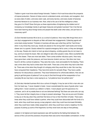 Traders in grain must know about foreign harvests. Traders in fruit must know about the prospects
of tropical production. Owners of ships come to understand winds, and shoals, and navigation. And
so every bale of cotton, and every raisin cask, and every tea box, and every cluster of bananas
becomes literature to our business men. Now, what is the use of all this intelligence unless
they give it to Christ? Does God give us these opportunities of brightening the intellect and of
increasing our knowledge merely to get larger treasures and greater business? Can it be that we
have been learning about foreign lands and people that dwell under other skies, and yet have no
missionary spirit?
(3) God intended business life to be to us a school of patience. How many little things there are in
one day’s engagements to disquiet us! Men will break their engagements. Collecting agents will
come back empty-handed. Tricksters in business will play upon what they call the “hard times,”
when in any times they never pay. Goods are placed on the wrong shelf. Cash books and money
drawer are in a quarrel. Goods ordered for a special emergency fail to come, or they are damaged
on the way. People who intend no harm go about shopping, unrolling goods they do not mean to
buy, and try to break the dozen. Men are obliged to take other people’s notes. More counterfeit bills
are in the drawer. There are more bad debts. There comes another ridiculous panic. How many
have gone down under the pressure, and have become choleric and sour. But other men have
found in all this a school of patience. They were like rocks, more serviceable for the blasting. There
was a time when they had to choke down their wrath. There was a time when they had to bite their
lip. There was a time when they thought of a stinging retort they would like to utter. But now they
have conquered their impatience. They have kind words for sarcastic flings. They have a polite
behaviour for discourteous customers. They have forbearance for unfortunate debtors. How are we
going to get that grace of patience? Let us pray to God that through all the exasperation of our
everyday life we may hear a voice saying to us, “Let patience have her perfect work.”
(4) God also intended business life to be a school of integrity. It may be rare to find a man who can
from his heart say, “I never cheated in trade. I never overestimated the value of goods when I was
selling them. I never covered up a defect in a fabric. I never played upon the ignorance of a
customer, and in all my estate there is not one dishonest farthing!” But there are some who can say
it. They never let their integrity bow or cringe to present advantage. They are as pure and Christian
to-day as on the day when they sold their first tierce of rice or their first firkin of butter. There were
times when they could have robbed a partner, when they could have absconded with the funds of a
bank, when they could have sprung a snap judgment, when they could have borrowed illimitably,
when they could have made a false assignment, when they could have ruined a neighbour for the
purpose of picking up some of the fragments; but they never took one step on that pathway.
Judaism in its highest and ripest expression was still haunted by the feeling that between the
service of the Lord and the practices of business there was some irreconcilable contradiction. In that
 