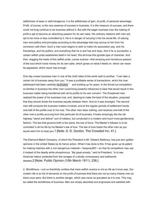 selfishness of ease or self-indulgence; it is the selfishness of gain, of profit, of personal advantage.
Profit, of course, is the very essence of success in business. It is the measure of success, and there
could not long continue to be business without it. But with the eager business man the making of
profit is apt to become an absorbing passion for its own sake. His ordinary relations with men are
apt to be more or less controlled by it. He is in danger of carrying it into his social life, of valuing
men and politics and principles according to the advantage that may accrue to him from his
connexion with them. Such a man soon begins to wish to make his association pay, and his
friendships, and his politics, and everything that he is and has and does. And if he is successful, a
certain selfish pride establishes itself in his heart. We all know this ignoble type of character. And
then, dogging the heels of this selfish pride, comes avarice—that amazing and monstrous passion
of the soul which loves money for its own sake, which grows on what it feeds on, which can never
be appeased, which never has enough.
One day a keen business man in one of the chief cities of the world said to another, “I can take a
certain bit of business away from you.” It was a profitable series of transactions, which the man
addressed had been carefully NURSING and building up for years. In the throat-cut competition
so familiar in business the other man could bring powerful influences to bear that would result in this
business matter being transferred with all its profits to his own concern. The threatened man
realized the power of his business rival, and, desiring to make the best of the situation, proposed
that they should divide the business equally between them. And so it was arranged. The second
man still conducts the business matters involved, and at the regular periods of settlement hands
one-half of the profits over to his rival. The other man does nothing, and receives one-half of the
other man’s profits accruing from this particular bit of business. It looks amazingly like the old
highway “stand and deliver” sort of robbery, but conducted in a modern and much more gentlemanly
fashion. The law that governs both is the same, the law of force. The Master’s follower is to be
controlled in all his life by his Master’s law of love. The law of love treats the other man as you
would want him to treat you.1 [Note: S. D. Gordon, The Crowded Inn, 41.]
The Diamond Match Company, of which the President is Mr. Edward Stettinius, has just won golden
opinions in the United States by its heroic action. What it has done is this: It has given up its patent
for making matches with a non-dangerous material—“sesquisulfid”—so that its competitors may use
it instead of the deadly white phosphorous. “My great anxiety,” said its President, “is to see
American labour protected from the ravages of a wholly unnecessary and loathsome
disease.2 [Note: Public Opinion (10th March 1911), 236.]
2. Worldliness.—Let us thankfully confess that mere selfish avarice is not so rife as it once was. Our
modern life is so full of demands on the profit of business that there are not so many miserly men as
there once were. But there is another danger, which was never so prevalent as it is now. This may
be called the worldliness of business. Men are simply absorbed and engrossed and satisfied with
 