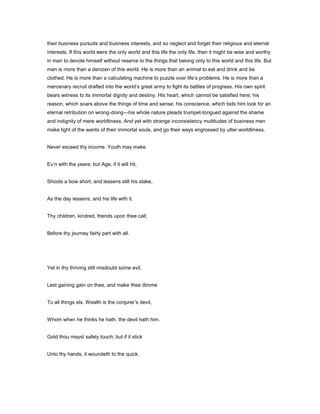 their business pursuits and business interests, and so neglect and forget their religious and eternal
interests. If this world were the only world and this life the only life, then it might be wise and worthy
in man to devote himself without reserve to the things that belong only to this world and this life. But
man is more than a denizen of this world. He is more than an animal to eat and drink and be
clothed. He is more than a calculating machine to puzzle over life’s problems. He is more than a
mercenary recruit drafted into the world’s great army to fight its battles of progress. His own spirit
bears witness to its immortal dignity and destiny. His heart, which cannot be satisfied here; his
reason, which soars above the things of time and sense; his conscience, which bids him look for an
eternal retribution on wrong-doing—his whole nature pleads trumpet-tongued against the shame
and indignity of mere worldliness. And yet with strange inconsistency multitudes of business men
make light of the wants of their immortal souls, and go their ways engrossed by utter worldliness.
Never exceed thy income. Youth may make
Ev’n with the yeare; but Age, if it will hit,
Shoots a bow short, and lessens still his stake,
As the day lessens, and his life with it.
Thy children, kindred, friends upon thee call;
Before thy journey fairly part with all.
Yet in thy thriving still misdoubt some evil,
Lest gaining gain on thee, and make thee dimme
To all things els. Wealth is the conjurer’s devil,
Whom when he thinks he hath, the devil hath him.
Gold thou mayst safely touch; but if it stick
Unto thy hands, it woundeth to the quick.
 