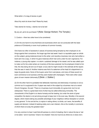 What skills it, if a bag of stones or gold
About thy neck do drown thee? Raise thy head,
Take starres for money,—starres not to be told
By any art, yet to be purchased.1 [Note: George Herbert, The Temple.]
3. Custom.—Here two sides have to be considered.
(1) On the one hand it is true that there are businesses which are not conducted with the least
pretence of Christianity or even much pretence of common honesty.
One hears too often of assistants in places of business being tempted by their employers to do
things against their conscience. No longer ago than last week I read in a reputable paper an article
on this subject, giving instances known to the writer; and recently a business man who had written a
book sent me a copy, in which he gave instances which had come under his own cognizance. For
instance, a young ship captain, in a storm, sustained damage to his vessel, and he was called upon
to make out for the under-writers an inventory of the loss sustained; but his employers hinted to him
that, the ship being old and out of repair, at any rate he might include in the estimate all the repairs
that she was in need of. Another instance was that of a salesman at the head of a department in a
large dry-goods store. Some of the buyers came from rural places, and many of these would not
even commence to do business until they were treated with champagne. There were other cases
given of even meaner dishonesty.2 [Note: J. Stalker.]
(2) On the other hand it is probable that deliberate meanness and dishonesty in business is not so
common as it is supposed to be. A paper was read on the subject by a business man at a recent
Church Congress. He said: “There is in business much immorality of a gross kind, but it is not
widespread. There is a great deal more of what may be called white-lying immorality. The
characteristic of the English is to desire honesty and fair dealing, but under the strain of great
competition the desire is not yet strong enough to keep men in the even way. Morality in the second
degree, which means taking any possible advantage of your neighbour without deception or untruth,
is very general. To live and let live, to rejoice in aiding others, to divide, as it were, the benefits of
supply and demand, instead of seeking solely one’s own interest—this is the morality in commerce
of which there is to-day the greatest need.”
It is very common to hear it said that all business is a kind of cheating; that in nature the law is “eat
or be eaten,” and in business “cheat or be cheated”; that one must do as others do or close one’s
 