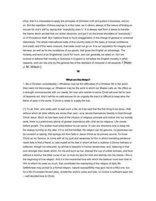 shop; that it is impossible to apply the principles of Christian truth and justice in business, and so
on. But the repetition of these sayings is in this case, as in others, always of the nature of finding an
excuse for one’s self by saying that “everybody does it.” It is always said from a desire to transfer
the blame which we feel that our action deserves, and put it on the broad shoulders of “everybody,”
or of Providence itself. But I believe there is much exaggeration in the charge of general or universal
dishonesty. The whole international trade of this country rests on the basis of mutual confidence
and credit, and if this were unsound, that trade could not go on. It is our reputation for integrity and
fairness, as well as for the excellence of our goods, that gives the English an advantage. The
honesty and word of an Englishman count for much, and can generally be relied on. So I am
inclined to believe that morality in business in England is not below the English morality in other
respects, and can rise only by the general rise of the standard of character in all respects.1 [Note:
J. M. Wilson.]
III
WhataretheHelps?
1. Be a Christian unmistakably.—Whatever may be the difficulties of a Christian life in the world,
they need not discourage us. Whatever may be the work to which our Master calls us, He offers us
a strength commensurate with our needs. No man who wishes to serve Christ will ever fail for lack
of heavenly aid. And it will be no valid excuse for an ungodly life that it is difficult to keep alive the
flame of piety in the world, if Christ is ready to supply the fuel.
(1) To all, then, who really wish to lead such a life, let it be said that the first thing to be done—that
without which all other efforts are worse than vain—is to devote themselves heartily to God through
Christ Jesus. Much as has been said of the infusion of religious principle and motive into our worldly
work, there is a preliminary advice of greater importance still—that we be religious. Life comes
before growth. The soldier must enlist before he can serve. In vain are directions how to keep the
fire always burning on the altar, if it is not first kindled. No religion can be genuine, no goodness can
be constant or lasting, that springs not from faith in Jesus Christ as its primary source. To know
Christ as my Saviour; to come with all my guilt and weakness to Him in whom trembling penitence
never fails to find a friend; to cast myself at His feet in whom all that is sublime in Divine holiness is
softened, though not obscured, by all that is beautiful in human tenderness; and, believing in that
love stronger than death which, for me and such as me, drained the cup of untold sorrows, and bore
without a murmur the bitter curse of sin, to trust my soul for time and eternity into His hands—this is
the beginning of true religion. And it is the reverential love with which the believer must ever look to
Him to whom he owes so much, that constitutes the mainspring of the religion of daily life.
Selfishness may prompt to a formal religion, natural susceptibility may give rise to a fitful one, but
for a life of constant fervent piety, amidst the world’s cares and toils, no motive is sufficient save one
—self-devoted love to Christ.
 