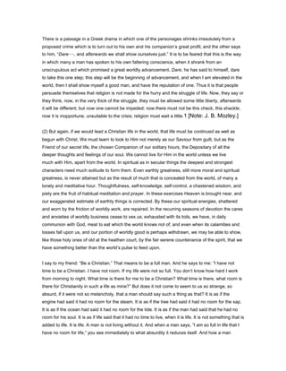 There is a passage in a Greek drama in which one of the personages shrinks irresolutely from a
proposed crime which is to turn out to his own and his companion’s great profit; and the other says
to him, “Dare—, and afterwards we shall show ourselves just.” It is to be feared that this is the way
in which many a man has spoken to his own faltering conscience, when it shrank from an
unscrupulous act which promised a great worldly advancement. Dare, he has said to himself, dare
to take this one step; this step will be the beginning of advancement, and when I am elevated in the
world, then I shall show myself a good man, and have the reputation of one. Thus it is that people
persuade themselves that religion is not made for the hurry and the struggle of life. Now, they say or
they think, now, in the very thick of the struggle, they must be allowed some little liberty, afterwards
it will be different; but now one cannot be impeded; now there must not be this check, this shackle;
now it is inopportune, unsuitable to the crisis; religion must wait a little.1 [Note: J. B. Mozley.]
(2) But again, if we would lead a Christian life in the world, that life must be continued as well as
begun with Christ. We must learn to look to Him not merely as our Saviour from guilt, but as the
Friend of our secret life, the chosen Companion of our solitary hours, the Depositary of all the
deeper thoughts and feelings of our soul. We cannot live for Him in the world unless we live
much with Him, apart from the world. In spiritual as in secular things the deepest and strongest
characters need much solitude to form them. Even earthly greatness, still more moral and spiritual
greatness, is never attained but as the result of much that is concealed from the world, of many a
lonely and meditative hour. Thoughtfulness, self-knowledge, self-control, a chastened wisdom, and
piety are the fruit of habitual meditation and prayer. In these exercises Heaven is brought near, and
our exaggerated estimate of earthly things is corrected. By these our spiritual energies, shattered
and worn by the friction of worldly work, are repaired. In the recurring seasons of devotion the cares
and anxieties of worldly business cease to vex us; exhausted with its toils, we have, in daily
communion with God, meat to eat which the world knows not of; and even when its calamities and
losses fall upon us, and our portion of worldly good is perhaps withdrawn, we may be able to show,
like those holy ones of old at the heathen court, by the fair serene countenance of the spirit, that we
have something better than the world’s pulse to feed upon.
I say to my friend: “Be a Christian.” That means to be a full man. And he says to me: “I have not
time to be a Christian. I have not room. If my life were not so full. You don’t know how hard I work
from morning to night. What time is there for me to be a Christian? What time is there, what room is
there for Christianity in such a life as mine?” But does it not come to seem to us so strange, so
absurd, if it were not so melancholy, that a man should say such a thing as that? It is as if the
engine had said it had no room for the steam. It is as if the tree had said it had no room for the sap.
It is as if the ocean had said it had no room for the tide. It is as if the man had said that he had no
room for his soul. It is as if life said that it had no time to live, when it is life. It is not something that is
added to life. It is life. A man is not living without it. And when a man says, “I am so full in life that I
have no room for life,” you see immediately to what absurdity it reduces itself. And how a man
 