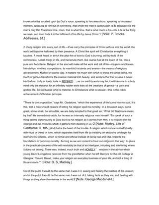knows what he is called upon by God’s voice, speaking to him every hour, speaking to him every
moment, speaking to him out of everything, that which the man is called upon to do because it is the
man’s only life! Therefore time, room, that is what time, that is what room is for—life. Life is the thing
we seek, and man finds it in the fulfilment of his life by Jesus Christ.1 [Note: P. Brooks,
Addresses, 61.]
2. Carry religion into every part of life.—If we carry the principles of Christ with us into the world, the
world will become hallowed by their presence. A Christ like spirit will Christianize everything it
touches. A meek heart, in which the altar-fire of love to God is burning, will lay hold of the
commonest, rudest things in life, and transmute them, like coarse fuel at the touch of fire, into a
pure and holy flame. Religion in the soul will make all the work and toil of life—its gains and losses,
friendships, rivalries, competitions, its manifold incidents and events—the means of religious
advancement. Marble or coarse clay, it matters not much with which of these the artist works, the
touch of genius transforms the coarser material into beauty, and lends to the finer a value it never
had before. Lofty or lowly, rude or REFINED , as our earthly work may be, it will become to a holy
mind only the material for an infinitely nobler work than all the creations of genius—a pure and
godlike life. To spiritualize what is material, to Christianize what is secular—this is the noble
achievement of Christian principle.
“There is one proposition,” says Mr. Gladstone, “which the experience of life burns into my soul; it is
this, that a man should beware of letting his religion spoil his morality. In a thousand ways, some
great, some small, but all subtle, we are daily tempted to that great sin.” What did Gladstone mean
by that? He immediately adds, for he was an intensely religious man himself: “To speak of such a
thing seems dishonouring to God; but it is not religion as it comes from Him, it is religion with the
strange and evil mixtures which it gathers from dwelling in us.”2 [Note: Morley, Life of
Gladstone, ii. 185.] And that is the heart of the trouble. A religion which concerns itself chiefly
with ritual or creed or form, which separates itself from life by insisting on exclusive privileges for
itself and its votaries, which is formal and official instead of being real and vital, imperils the
foundations of common morality. As long as we are content to treat our religion in that way, its place
in the practical concerns of life will inevitably be that of an interloper, intruding and interfering where
it does not belong. There was, indeed, much truth and HOMELY wisdom in the advice which
young David Livingstone received from his grandfather when he left Blantyre for the old College at
Glasgow: “Dauvit, Dauvit, make your religion an everyday business of your life, and not a thing of
fits and starts.”1 [Note: D. S, Mackay.]
Out of the pulpit I would be the same man I was in it, seeing and feeling the realities of the unseen;
and in the pulpit I would be the same man I was out of it, taking facts as they are, and dealing with
things as they show themselves in the world.2 [Note: George Macdonald.]
 