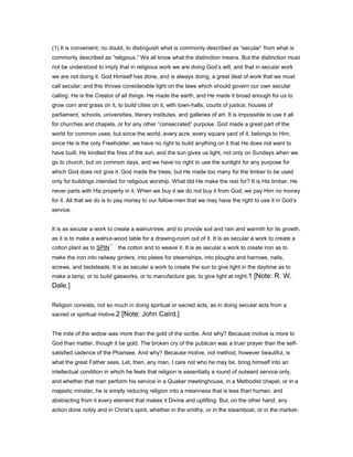(1) It is convenient, no doubt, to distinguish what is commonly described as “secular” from what is
commonly described as “religious.” We all know what the distinction means. But the distinction must
not be understood to imply that in religious work we are doing God’s will, and that in secular work
we are not doing it. God Himself has done, and is always doing, a great deal of work that we must
call secular; and this throws considerable light on the laws which should govern our own secular
calling. He is the Creator of all things. He made the earth, and He made it broad enough for us to
grow corn and grass on it, to build cities on it, with town-halls, courts of justice, houses of
parliament, schools, universities, literary institutes, and galleries of art. It is impossible to use it all
for churches and chapels, or for any other “consecrated” purpose. God made a great part of the
world for common uses; but since the world, every acre, every square yard of it, belongs to Him,
since He is the only Freeholder, we have no right to build anything on it that He does not want to
have built. He kindled the fires of the sun, and the sun gives us light, not only on Sundays when we
go to church, but on common days, and we have no right to use the sunlight for any purpose for
which God does not give it. God made the trees; but He made too many for the timber to be used
only for buildings intended for religious worship. What did He make the rest for? It is His timber. He
never parts with His property in it. When we buy it we do not buy it from God; we pay Him no money
for it. All that we do is to pay money to our fellow-men that we may have the right to use it in God’s
service.
It is as secular a work to create a walnut-tree, and to provide soil and rain and warmth for its growth,
as it is to make a walnut-wood table for a drawing-room out of it. It is as secular a work to create a
cotton plant as to SPIN the cotton and to weave it. It is as secular a work to create iron as to
make the iron into railway girders, into plates for steamships, into ploughs and harrows, nails,
screws, and bedsteads. It is as secular a work to create the sun to give light in the daytime as to
make a lamp, or to build gasworks, or to manufacture gas, to give light at night.1 [Note: R. W.
Dale.]
Religion consists, not so much in doing spiritual or sacred acts, as in doing secular acts from a
sacred or spiritual motive.2 [Note: John Caird.]
The mite of the widow was more than the gold of the scribe. And why? Because motive is more to
God than matter, though it be gold. The broken cry of the publican was a truer prayer than the self-
satisfied cadence of the Pharisee. And why? Because motive, not method, however beautiful, is
what the great Father sees. Let, then, any man, I care not who he may be, bring himself into an
intellectual condition in which he feels that religion is essentially a round of outward service only,
and whether that man perform his service in a Quaker meetinghouse, in a Methodist chapel, or in a
majestic minster, he is simply reducing religion into a meanness that is less than human, and
abstracting from it every element that makes it Divine and uplifting. But, on the other hand, any
action done nobly and in Christ’s spirit, whether in the smithy, or in the steamboat, or in the market-
 