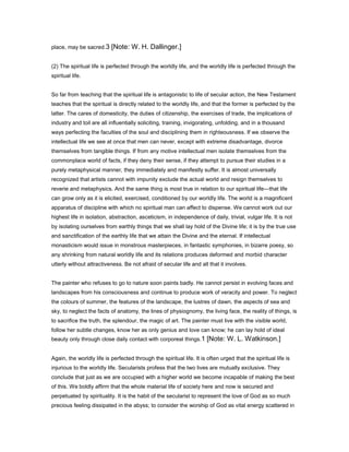place, may be sacred.3 [Note: W. H. Dallinger.]
(2) The spiritual life is perfected through the worldly life, and the worldly life is perfected through the
spiritual life.
So far from teaching that the spiritual life is antagonistic to life of secular action, the New Testament
teaches that the spiritual is directly related to the worldly life, and that the former is perfected by the
latter. The cares of domesticity, the duties of citizenship, the exercises of trade, the implications of
industry and toil are all influentially soliciting, training, invigorating, unfolding, and in a thousand
ways perfecting the faculties of the soul and disciplining them in righteousness. If we observe the
intellectual life we see at once that men can never, except with extreme disadvantage, divorce
themselves from tangible things. If from any motive intellectual men isolate themselves from the
commonplace world of facts, if they deny their sense, if they attempt to pursue their studies in a
purely metaphysical manner, they immediately and manifestly suffer. It is almost universally
recognized that artists cannot with impunity exclude the actual world and resign themselves to
reverie and metaphysics. And the same thing is most true in relation to our spiritual life—that life
can grow only as it is elicited, exercised, conditioned by our worldly life. The world is a magnificent
apparatus of discipline with which no spiritual man can affect to dispense. We cannot work out our
highest life in isolation, abstraction, asceticism, in independence of daily, trivial, vulgar life. It is not
by isolating ourselves from earthly things that we shall lay hold of the Divine life; it is by the true use
and sanctification of the earthly life that we attain the Divine and the eternal. If intellectual
monasticism would issue in monstrous masterpieces, in fantastic symphonies, in bizarre poesy, so
any shrinking from natural worldly life and its relations produces deformed and morbid character
utterly without attractiveness. Be not afraid of secular life and all that it involves.
The painter who refuses to go to nature soon paints badly. He cannot persist in evolving faces and
landscapes from his consciousness and continue to produce work of veracity and power. To neglect
the colours of summer, the features of the landscape, the lustres of dawn, the aspects of sea and
sky, to neglect the facts of anatomy, the lines of physiognomy, the living face, the reality of things, is
to sacrifice the truth, the splendour, the magic of art. The painter must live with the visible world,
follow her subtle changes, know her as only genius and love can know; he can lay hold of ideal
beauty only through close daily contact with corporeal things.1 [Note: W. L. Watkinson.]
Again, the worldly life is perfected through the spiritual life. It is often urged that the spiritual life is
injurious to the worldly life. Secularists profess that the two lives are mutually exclusive. They
conclude that just as we are occupied with a higher world we become incapable of making the best
of this. We boldly affirm that the whole material life of society here and now is secured and
perpetuated by spirituality. It is the habit of the secularist to represent the love of God as so much
precious feeling dissipated in the abyss; to consider the worship of God as vital energy scattered in
 