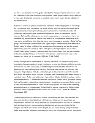 say that he was doing his work “through the will of God,” or if only a minister or a missionary could
say it. Mechanics, merchants, tradesmen, manufacturers, clerks, doctors, lawyers, artists—if we are
to live a really Christian life, we must all be sure that, whatever work we are doing, it is God’s will
that we should do it.
It used to be common to speak of a man’s trade, profession, or official employment as his “calling.”
But I think that the word, in this sense, has almost dropped out of use, perhaps because it seems
inappropriate and unmeaning. Its Latin equivalent has been rather more fortunate, and is still
occasionally used to describe the higher forms of intellectual activity. It is sometimes said, for
instance, of a thoughtful, scholarly man who is not very successful as a manufacturer, that he has
missed his way, and that his true “vocation” was literature. It is only when we are speaking of the
most sacred or most heroic kinds of service that we have the courage to recognize a Divine “call” as
giving a man authority to undertake them. That a great religious reformer should think of himself as
Divinely “called” to deliver the Church from gross errors and superstitions, and lead it to a nobler
righteousness, does not surprise us. It does not surprise us that a great patriot should believe
himself “called” of God to redress the wrongs of his country. And among those who are impressed
by the glorious and awful issues of the ministry of the Church, it is still common to insist on the
necessity of a Divine “call” to the ministry.1 [Note: R. W. Dale.]
There is nothing that man does that finds its beginning within itself, but everything, every work of
every trade, of every occupation, is simply the utterance of some one of those great forces which lie
behind all life, and in the various ways of the different generations and of the different men are
always trying to make their mark upon the world. Behind the power that the man exercises there
always lies the great power of life, the continual struggle of Nature to write herself in the life and
work of man, the power of beauty struggling to manifest itself, the harmony that is always desiring to
make itself known. To the merchant there are the great laws of trade, of which his works are but the
immediate expression. To the mechanic there are the continual forces of Nature, gravitation uttering
itself in all its majesty, made no less majestic because it simply takes its expression for the moment
in some particular exercise of his art. To the ship that sails upon the sea there are the everlasting
winds that come out of the treasuries of God and fulfil His purpose in carrying His children to their
destination. There is no perfection of the universe until it comes to this.2 [Note: P. Brooks,
Addresses, 53.]
I confess to you that though, like St. Paul, I desire to magnify my own office, I am often filled with
deep admiration for the life and calling of a Christian man of business. His special trials and
temptations are not mine; and, though a minister has his own temptations and trials, he sometimes
feels, as he stands before his congregation and looks round upon them and thinks of all the
struggles and defeats and victories of their daily life, like one who is standing quietly on the safe
shore, while others are desperately battling with the stormy sea. I remember a morning, some years
 