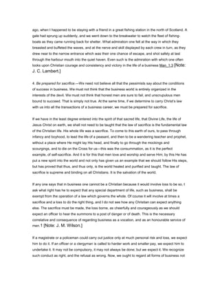 ago, when I happened to be staying with a friend in a great fishing station in the north of Scotland. A
gale had sprung up suddenly, and we went down to the breakwater to watch the fleet of fishing-
boats as they came running back for shelter. What admiration one felt at the way in which they
breasted and buffeted the waves, and at the nerve and skill displayed by each crew in turn, as they
drew near to the narrow entrance which was their one chance of escape, and shot safely at last
through the harbour mouth into the quiet haven. Even such is the admiration with which one often
looks upon Christian courage and consistency and victory in the life of a business Man_1:3 [Note:
J. C. Lambert.]
4. Be prepared for sacrifice.—We need not believe all that the pessimists say about the conditions
of success in business. We must not think that the business world is entirely organized in the
interests of the devil. We must not think that honest men are sure to fail, and unscrupulous men
bound to succeed. That is simply not true. At the same time, if we determine to carry Christ’s law
with us into all the transactions of a business career, we must be prepared for sacrifice.
If we have in the least degree entered into the spirit of that sacred life, that Divine Life, the life of
Jesus Christ on earth, we shall not need to be taught that the law of sacrifice is the fundamental law
of the Christian life. His whole life was a sacrifice. To come to this earth of ours, to pass through
infancy and boyhood, to lead the life of a peasant, and then to be a wandering teacher and prophet,
without a place where He might lay His head, and finally to go through the mockings and
scourgings, and to die on the Cross for us—this was the consummation, as it is the perfect
example, of self-sacrifice. And it is for this that men love and worship and serve Him; by this He has
put a new spirit into the world and not only has given us an example that we should follow His steps,
but has proved that thus, and thus only, is the world healed and purified and taught. The law of
sacrifice is supreme and binding on all Christians. It is the salvation of the world.
If any one says that in business one cannot be a Christian because it would involve loss to be so, I
ask what right has he to expect that any special department of life, such as business, shall be
exempt from the operation of a law which governs the whole. Of course it will involve at times a
sacrifice and a loss to do the right thing, and I do not see how any Christian can expect anything
else. The sacrifice must be made, the loss borne, as cheerfully and courageously as we should
expect an officer to hear the summons to a post of danger or of death. This is the necessary
correlative and consequence of regarding business as a vocation, and as an honourable service of
men.1 [Note: J. M. Wilson.]
If a magistrate or a policeman could carry out justice only at much personal risk and loss, we expect
him to do it. If an officer or a clergyman is called to harder work and smaller pay, we expect him to
undertake it. It may not be compulsory, it may not always be done; but we expect it. We recognize
such conduct as right, and the refusal as wrong. Now, we ought to regard all forms of business not
 